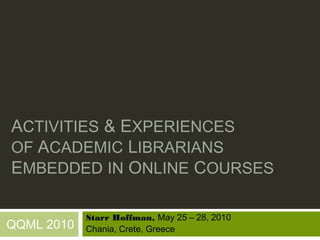 ACTIVITIES & EXPERIENCES
OF ACADEMIC LIBRARIANS
EMBEDDED IN ONLINE COURSES

            Starr Hoffman, May 25 – 28, 2010
QQML 2010   Chania, Crete, Greece
 