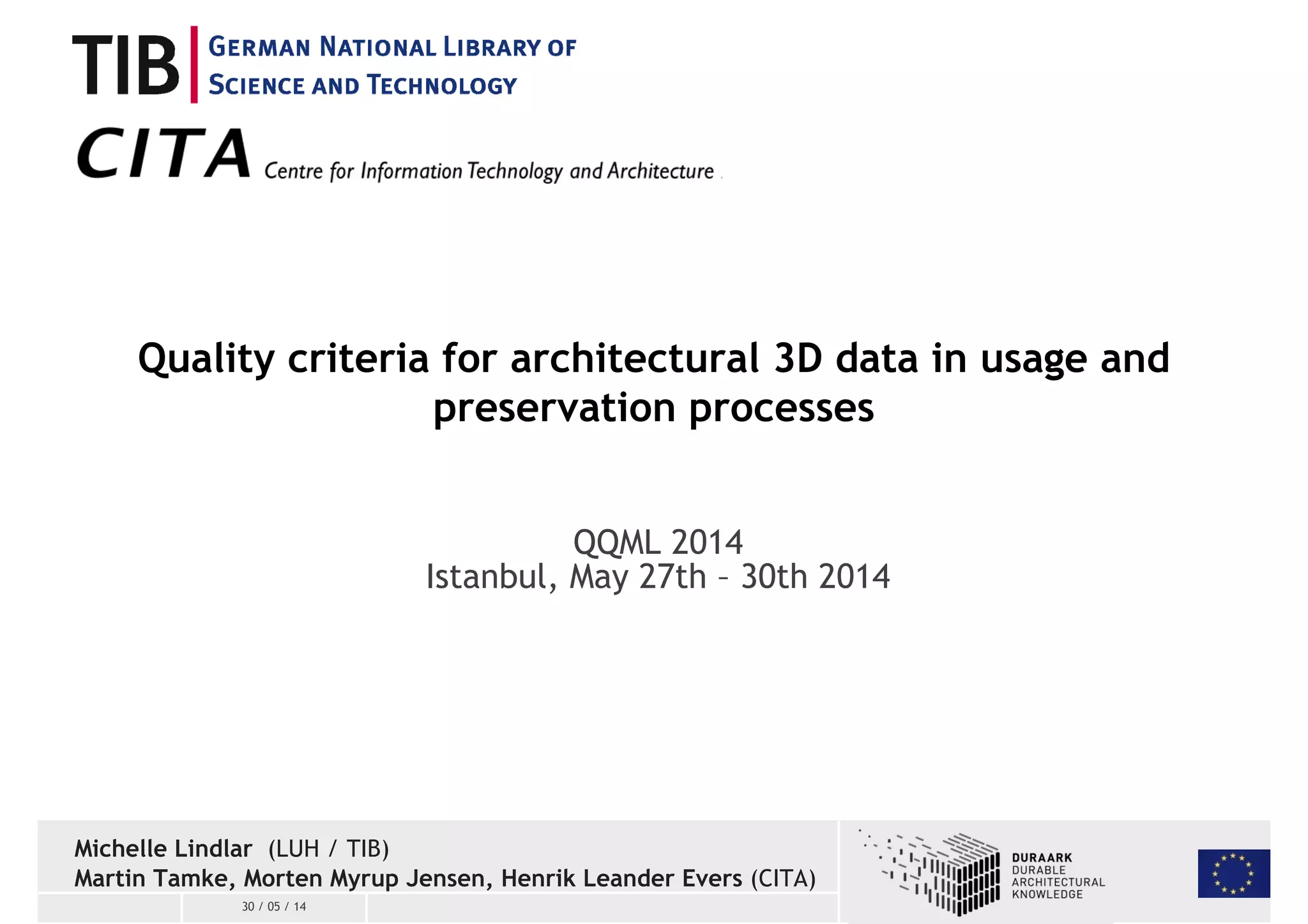 Quality criteria for architectural 3D data in usage and 
30 / 05 / 14 
preservation processes 
QQML 2014 
Istanbul, May 27th – 30th 2014 
Michelle Lindlar (LUH / TIB) 
Martin Tamke, Morten Myrup Jensen, Henrik Leander Evers (CITA) 
 