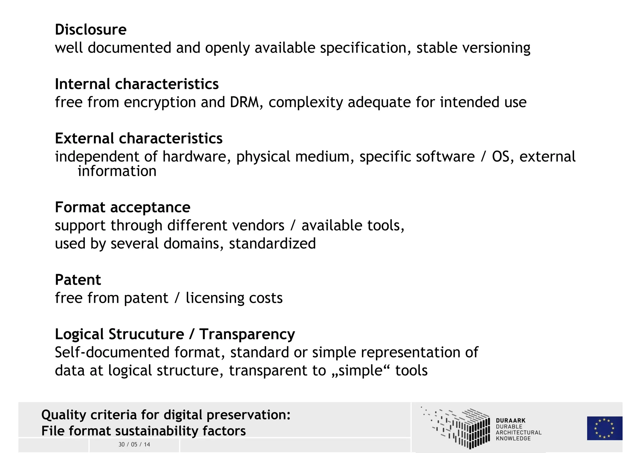 Disclosure 
well documented and openly available specification, stable versioning 
Internal characteristics 
free from encryption and DRM, complexity adequate for intended use 
External characteristics 
independent of hardware, physical medium, specific software / OS, external 
information 
Format acceptance 
support through different vendors / available tools, 
used by several domains, standardized 
Patent 
free from patent / licensing costs 
Logical Strucuture / Transparency 
Self-documented format, standard or simple representation of 
data at logical structure, transparent to „simple“ tools 
Quality criteria for digital preservation: 
File format sustainability factors 
30 / 05 / 14 
 