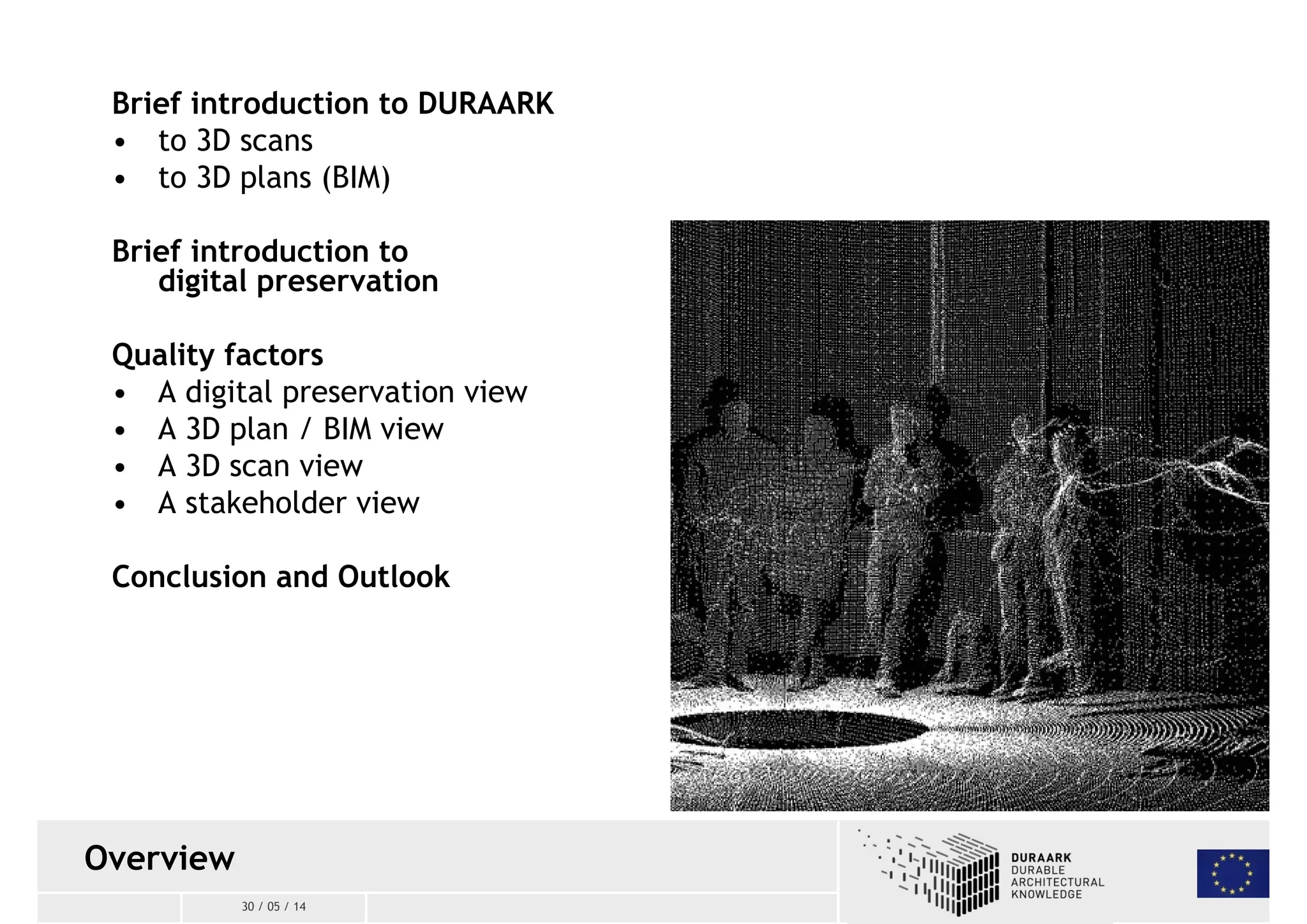 Brief introduction to DURAARK 
• to 3D scans 
• to 3D plans(BIM) 
Brief introduction to 
digital preservation 
Quality factors 
• A digital preservation view 
• A 3D plan / BIM view 
• A 3D scanview 
• A stakeholder view 
Conclusion and Outlook 
30 / 05 / 14 
Overview 
 