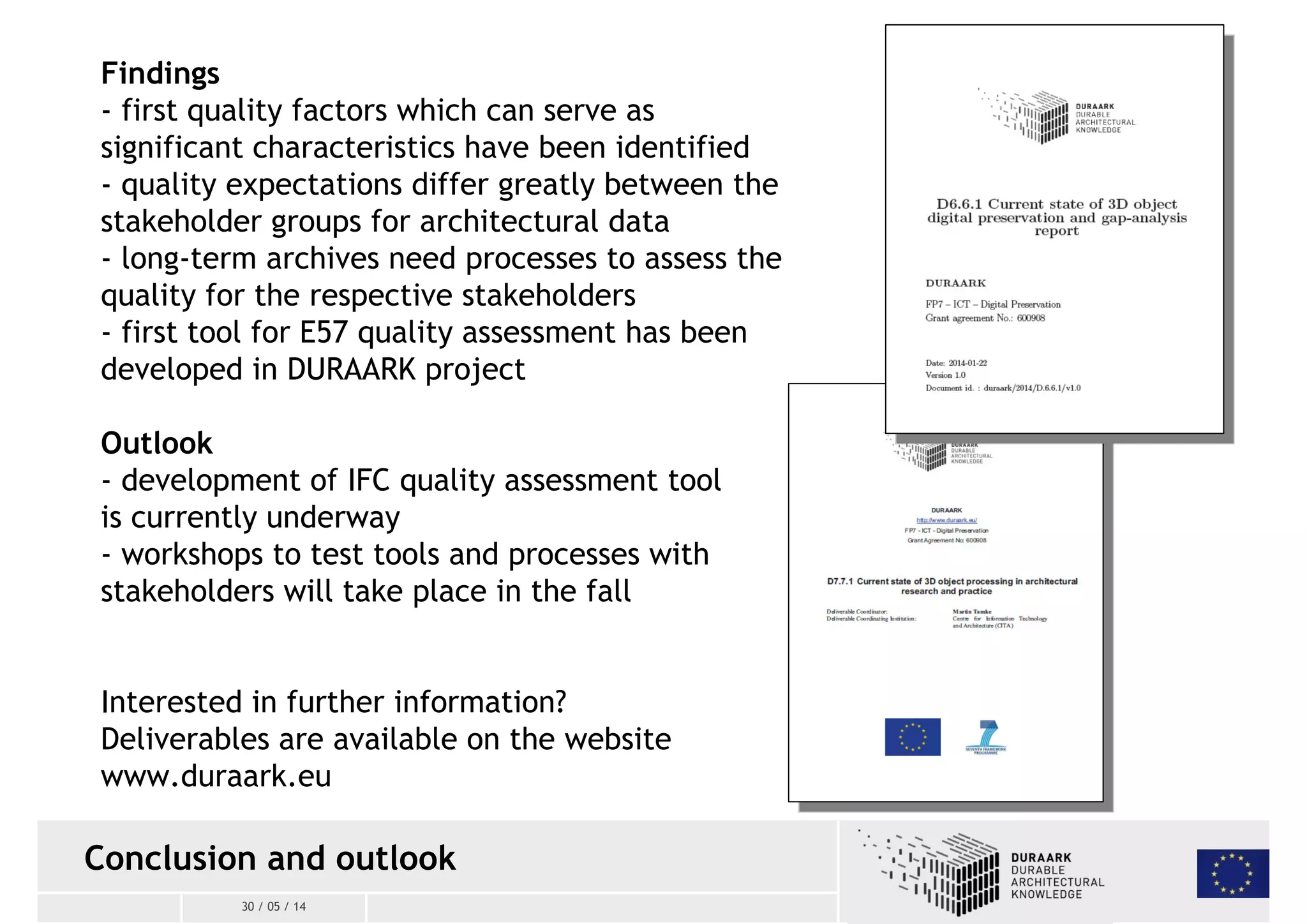 Findings 
- first quality factors which can serve as 
significant characteristics have been identified 
- quality expectations differ greatly between the 
stakeholder groups for architectural data 
- long-term archives need processes to assess the 
quality for the respective stakeholders 
- first tool for E57 quality assessment has been 
developed in DURAARK project 
Outlook 
- development of IFC quality assessment tool 
is currently underway 
- workshops to test tools and processes with 
stakeholders will take place in the fall 
Interested in further information? 
Deliverables are available on the website 
www.duraark.eu 
Conclusion and outlook 
30 / 05 / 14 
 