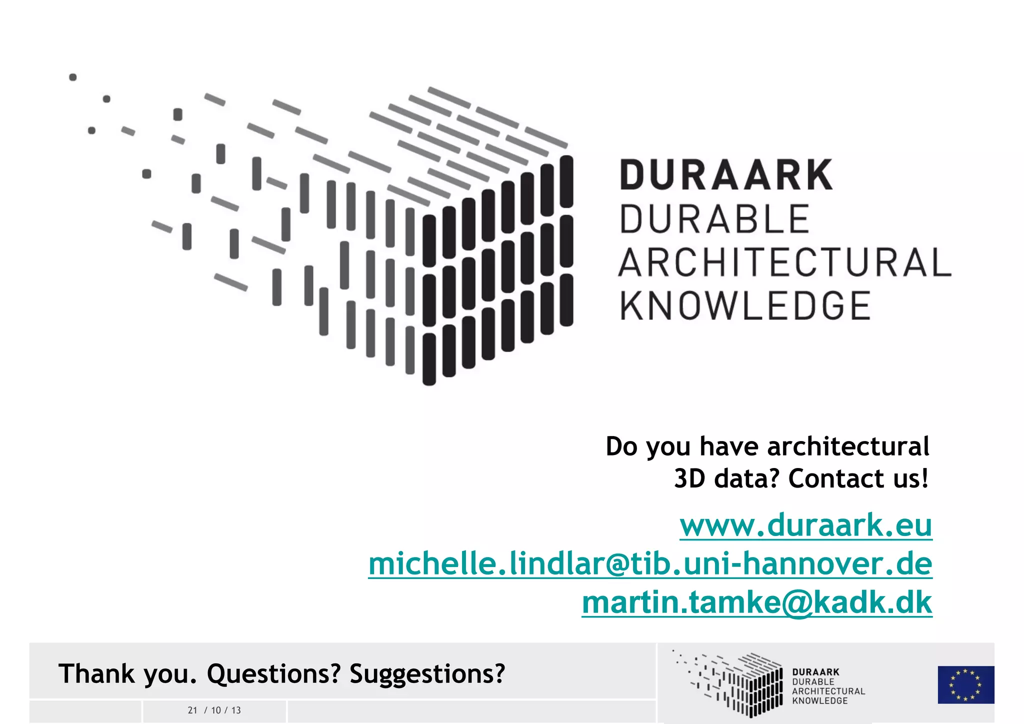Thank you. Questions? Suggestions? 
21 / 10 / 13 
Do you have architectural 
3D data? Contact us! 
www.duraark.eu 
michelle.lindlar@tib.uni-hannover.de 
martin.tamke@kadk.dk 
