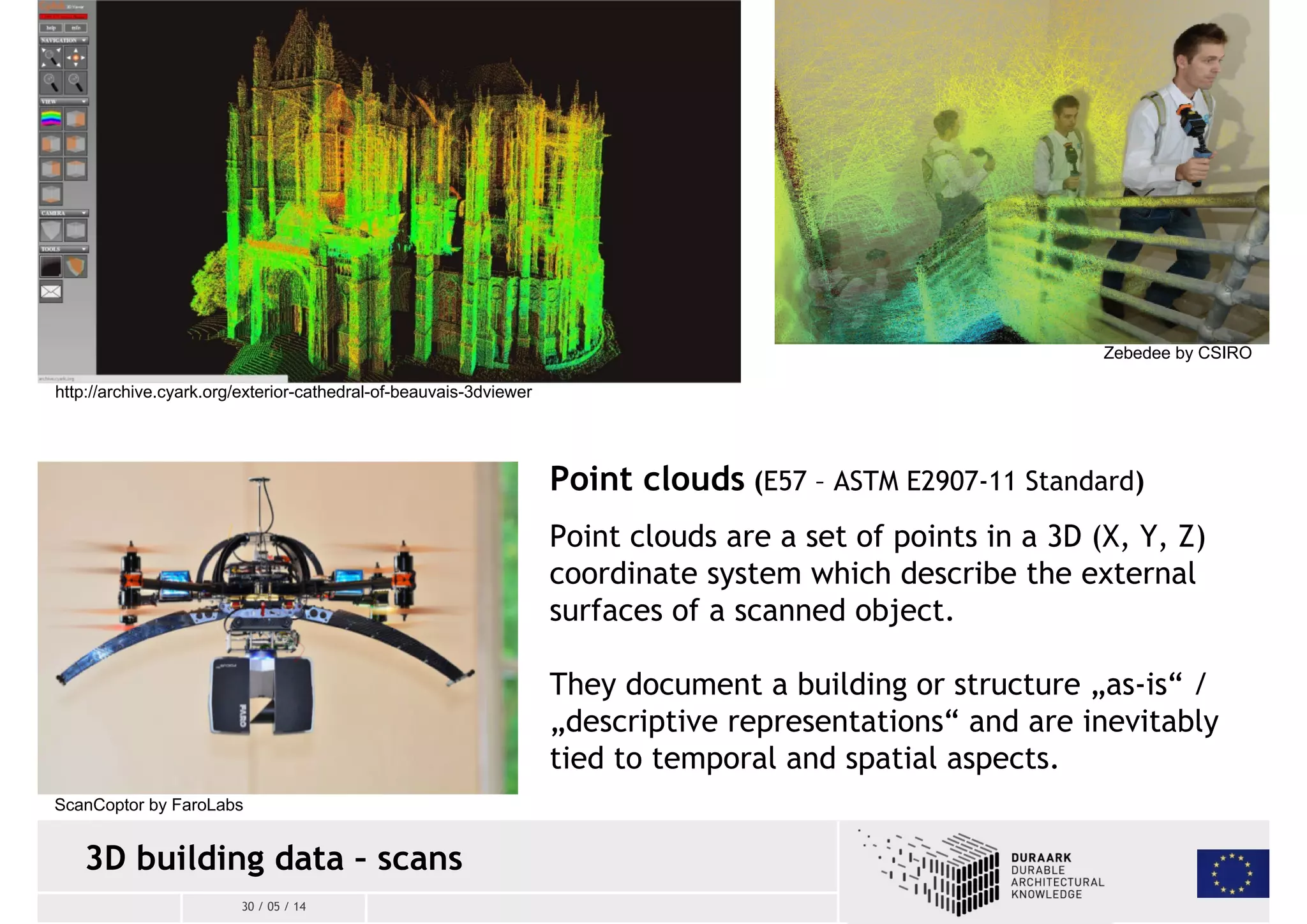 ScanCoptor by FaroLabs 
3D building data – scans 
30 / 05 / 14 
Zebedee by CSIRO 
Point clouds (E57 – ASTM E2907-11 Standard) 
Point clouds are a set of points in a 3D (X, Y, Z) 
coordinate system which describe the external 
surfaces of a scanned object. 
They document a building or structure „as-is“ / 
„descriptive representations“ and are inevitably 
tied to temporal and spatial aspects. 
http://archive.cyark.org/exterior-cathedral-of-beauvais-3dviewer 
 