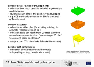 Level of detail / Level of Development: 
- indication how much detail is included in geometry / 
model element 
- how much each part of the geometry is developed 
- e.g. CCS Informationsniveuaer or BIMForum Level 
of Development 
Level of Accuracy: 
- indication whether plan (for existing building) is 
accurate representation of as-is 
- indication scale can reach from „created based on 
manual measurements taken from analogue 2D plan“ 
to „created based on 3D scan“ 
- best practise: DTU (Danmarks Tekniske Universitet) 
Level of self-containment: 
- indiciation of external sources the object 
is depending on (e.g., vendor databases) Level of development for plumbing fixtures 
3D plans / BIM– possible quality descriptors 
30 / 05 / 14 
taken from BIMForumLevel of Development 
 