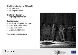 Brief introduction to DURAARK 
• to 3D scans 
• to 3D plans(BIM) 
Brief introduction to 
digital preservation 
Quality factors 
• A digital preservation view 
• A 3D plan / BIM view 
• A 3D scanview 
• A stakeholder view 
Conclusion and Outlook 
30 / 05 / 14 
Overview 
 