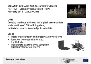 DURAARK (DURAble Architectural Knowledge) 
FP7 – ICT – Digital Preservation (STReP) 
February 2013 – January 2016 
Goal 
Develop methods and tools for digital preservation 
and curation of 3D building data, 
metadata, related knowledge & web data 
Scope 
• interlinked curation and preservation workflows 
• focus on two open file formats: 
IFC and E57 
• incorporate existing OAIS compliant 
digital preservation system 
Project overview 
30 / 05 / 14 
 