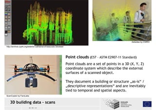 ScanCoptor by FaroLabs 
3D building data – scans 
30 / 05 / 14 
Zebedee by CSIRO 
Point clouds (E57 – ASTM E2907-11 Standard) 
Point clouds are a set of points in a 3D (X, Y, Z) 
coordinate system which describe the external 
surfaces of a scanned object. 
They document a building or structure „as-is“ / 
„descriptive representations“ and are inevitably 
tied to temporal and spatial aspects. 
http://archive.cyark.org/exterior-cathedral-of-beauvais-3dviewer 
 