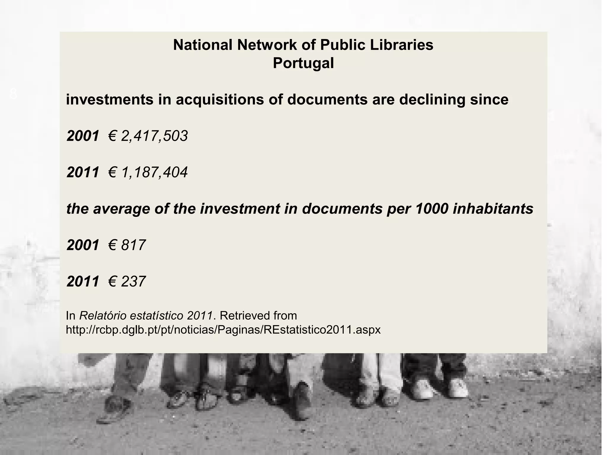 8
National Network of Public Libraries
Portugal
investments in acquisitions of documents are declining since
2001 € 2,417,503
2011 € 1,187,404
the average of the investment in documents per 1000 inhabitants
2001 € 817
2011 € 237
In Relatório estatístico 2011. Retrieved from
http://rcbp.dglb.pt/pt/noticias/Paginas/REstatistico2011.aspx
 