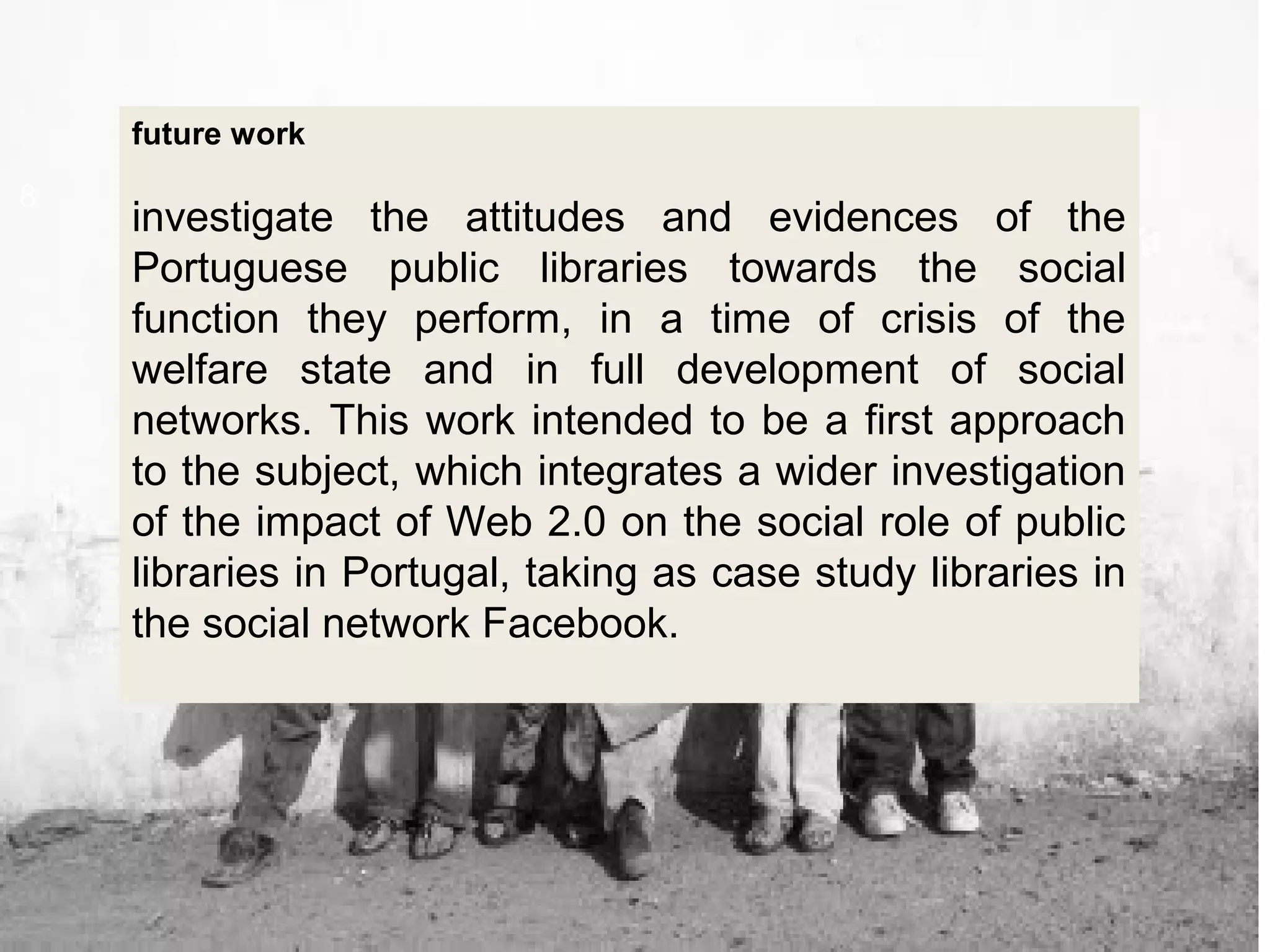 8
future work
investigate the attitudes and evidences of the
Portuguese public libraries towards the social
function they perform, in a time of crisis of the
welfare state and in full development of social
networks. This work intended to be a first approach
to the subject, which integrates a wider investigation
of the impact of Web 2.0 on the social role of public
libraries in Portugal, taking as case study libraries in
the social network Facebook.
 