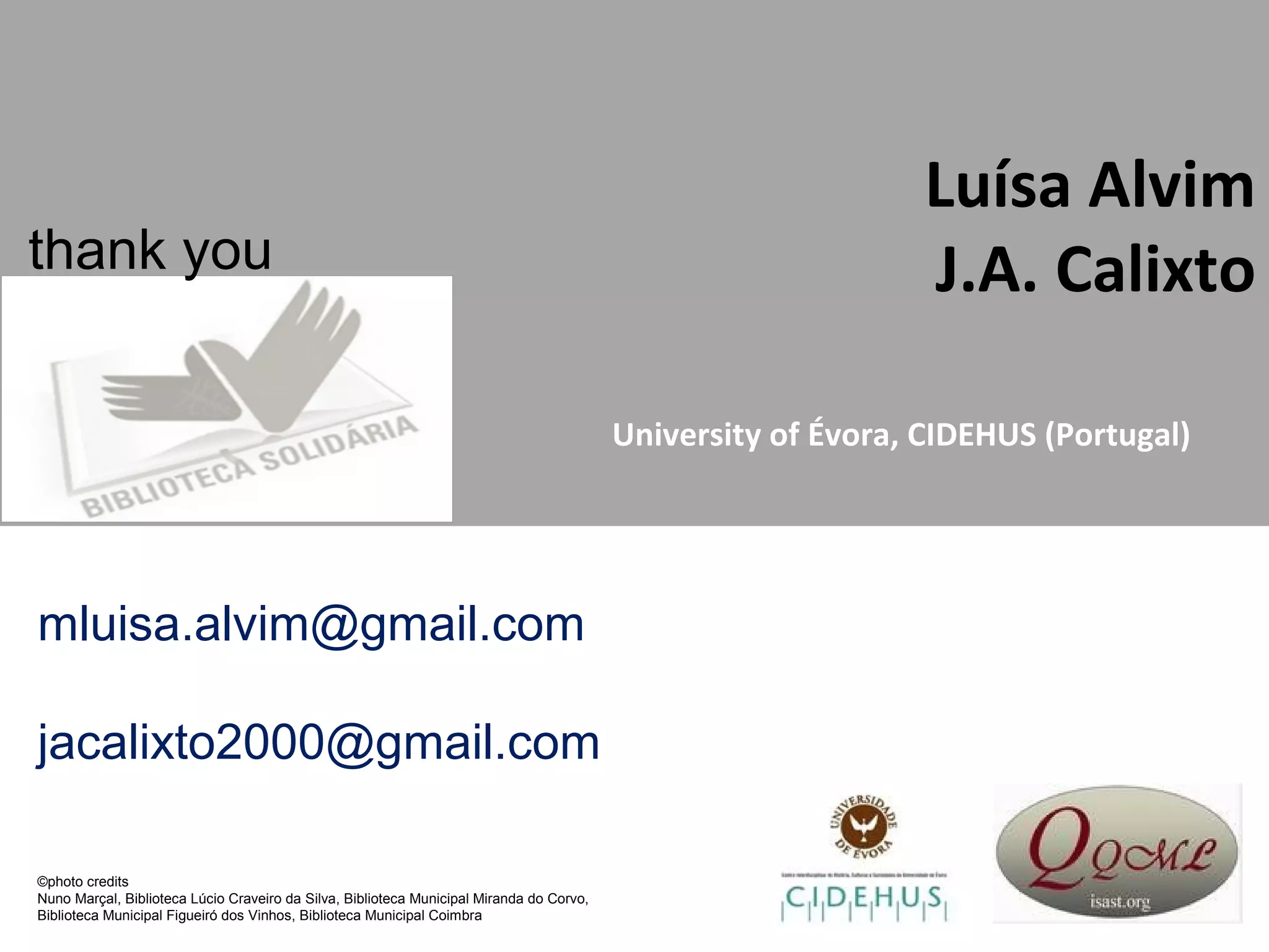 Luísa Alvim
J.A. Calixto
University of Évora, CIDEHUS (Portugal)
mluisa.alvim@gmail.com
jacalixto2000@gmail.com
thank you
©photo credits
Nuno Marçal, Biblioteca Lúcio Craveiro da Silva, Biblioteca Municipal Miranda do Corvo,
Biblioteca Municipal Figueiró dos Vinhos, Biblioteca Municipal Coimbra
 