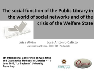 The social function of the Public Library in
the world of social networks and of the
crisis of the Welfare State
Luísa Alvim | José António Calixto
University of Évora, CIDEHUS (Portugal)
5th International Conference on Qualitative
and Quantitative Methods in Libraries 4 - 7
June 2013, "La Sapienza" University
Rome Italy
 