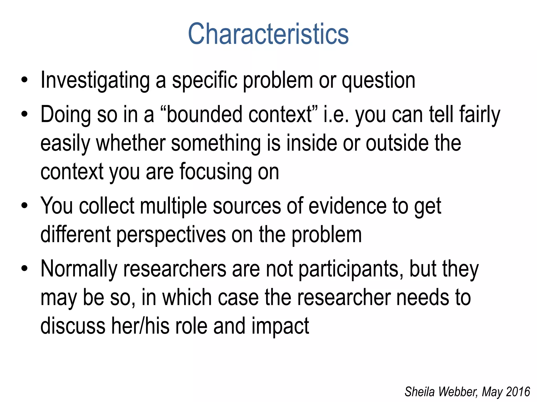 Characteristics
• Investigating a specific problem or question
• Doing so in a “bounded context” i.e. you can tell fairly
easily whether something is inside or outside the
context you are focusing on
• You collect multiple sources of evidence to get
different perspectives on the problem
• Normally researchers are not participants, but they
may be so, in which case the researcher needs to
discuss her/his role and impact
Sheila Webber, May 2016
 