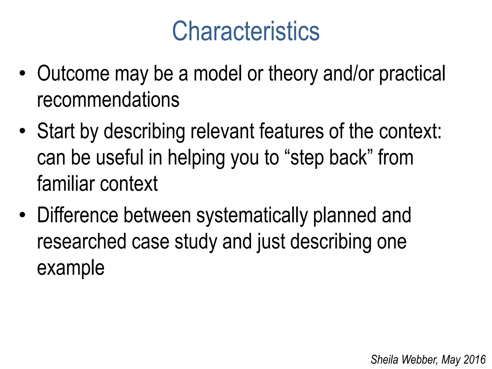 Characteristics
• Outcome may be a model or theory and/or practical
recommendations
• Start by describing relevant features of the context:
can be useful in helping you to “step back” from
familiar context
• Difference between systematically planned and
researched case study and just describing one
example
Sheila Webber, May 2016
 