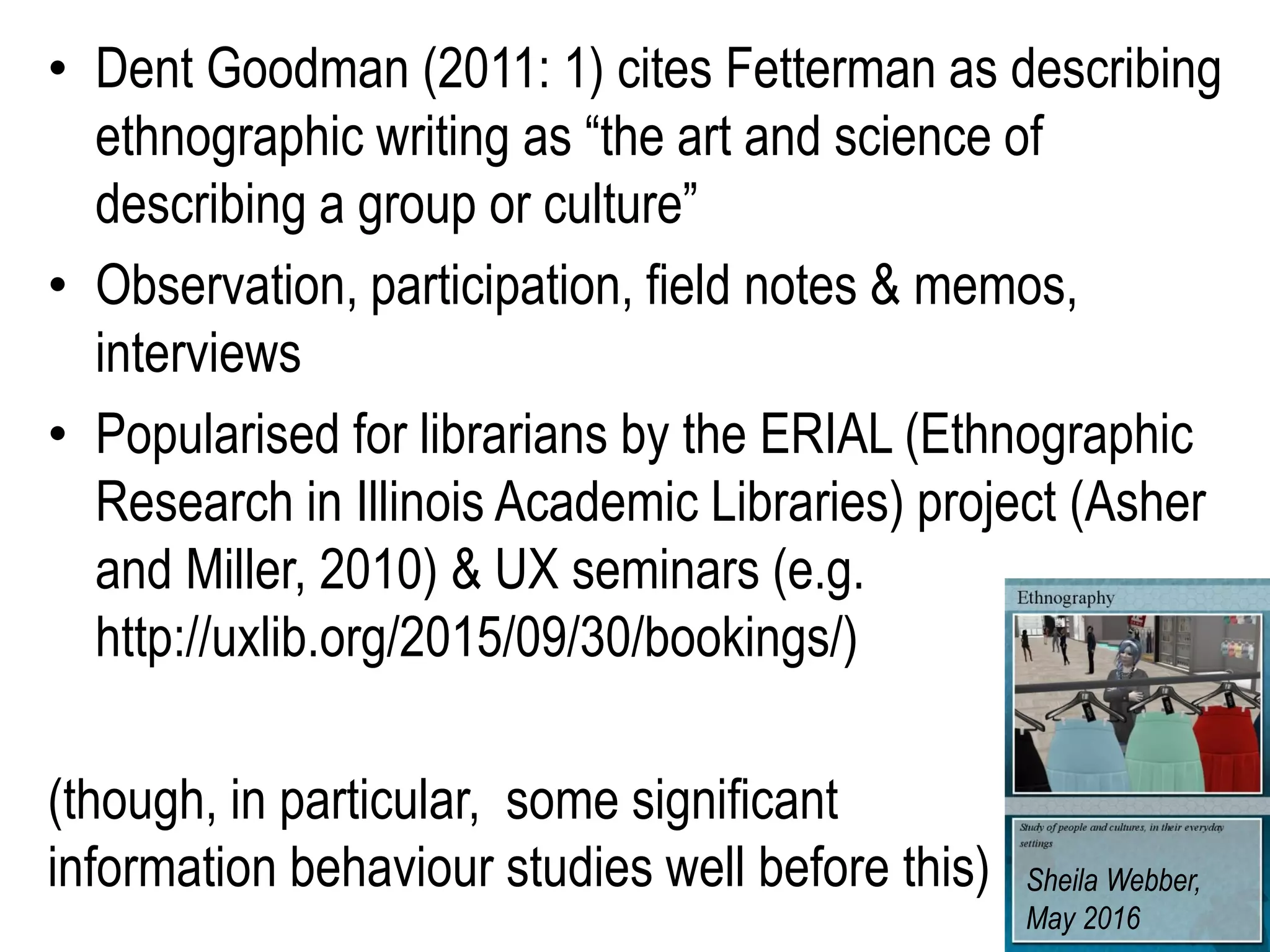 • Dent Goodman (2011: 1) cites Fetterman as describing
ethnographic writing as “the art and science of
describing a group or culture”
• Observation, participation, field notes & memos,
interviews
• Popularised for librarians by the ERIAL (Ethnographic
Research in Illinois Academic Libraries) project (Asher
and Miller, 2010) & UX seminars (e.g.
http://uxlib.org/2015/09/30/bookings/)
(though, in particular, some significant
information behaviour studies well before this) Sheila Webber,
May 2016
 
