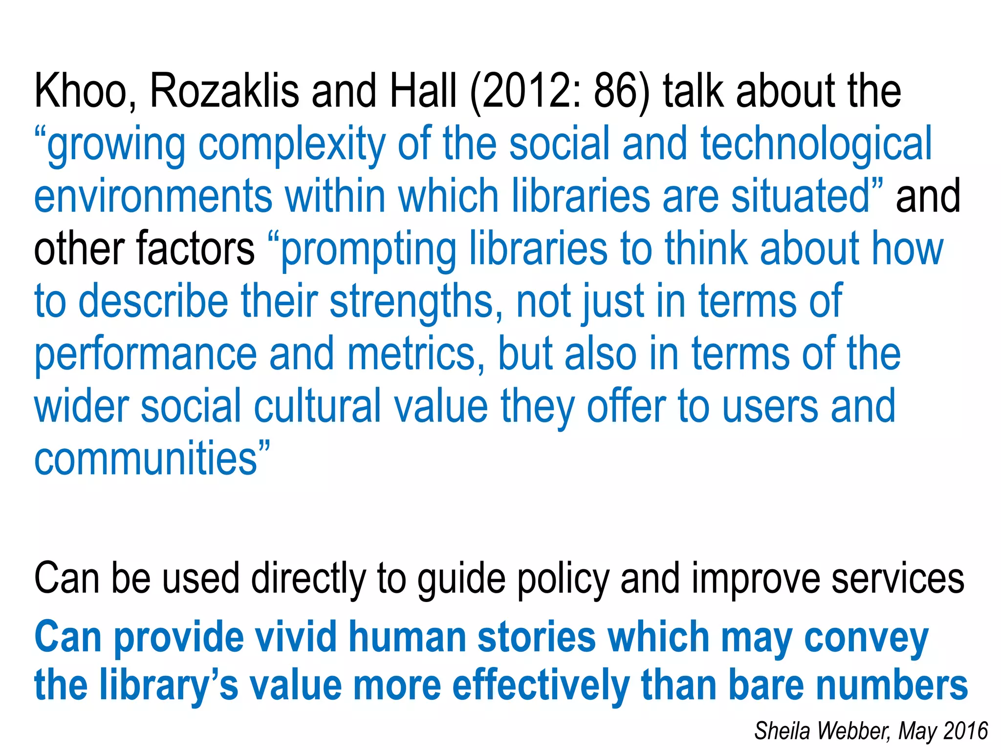 Khoo, Rozaklis and Hall (2012: 86) talk about the
“growing complexity of the social and technological
environments within which libraries are situated” and
other factors “prompting libraries to think about how
to describe their strengths, not just in terms of
performance and metrics, but also in terms of the
wider social cultural value they offer to users and
communities”
Can be used directly to guide policy and improve services
Can provide vivid human stories which may convey
the library’s value more effectively than bare numbers
Sheila Webber, May 2016
 