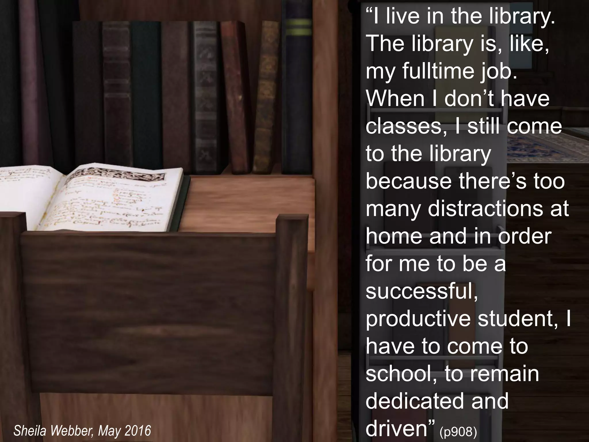“I live in the library.
The library is, like,
my fulltime job.
When I don’t have
classes, I still come
to the library
because there’s too
many distractions at
home and in order
for me to be a
successful,
productive student, I
have to come to
school, to remain
dedicated and
driven” (p908)Sheila Webber, May 2016
 