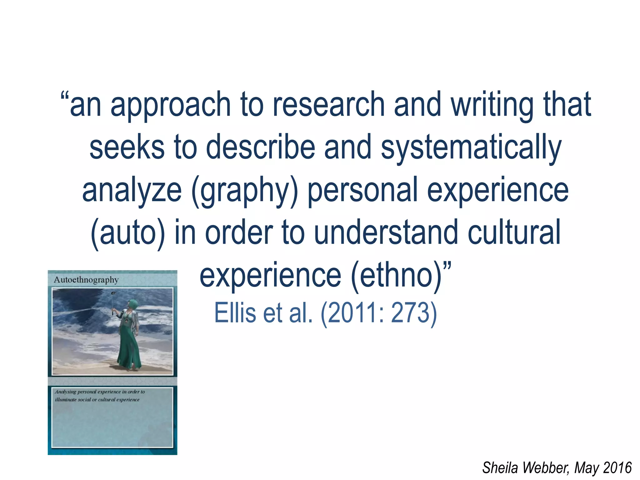 “an approach to research and writing that
seeks to describe and systematically
analyze (graphy) personal experience
(auto) in order to understand cultural
experience (ethno)”
Ellis et al. (2011: 273)
Sheila Webber, May 2016
 