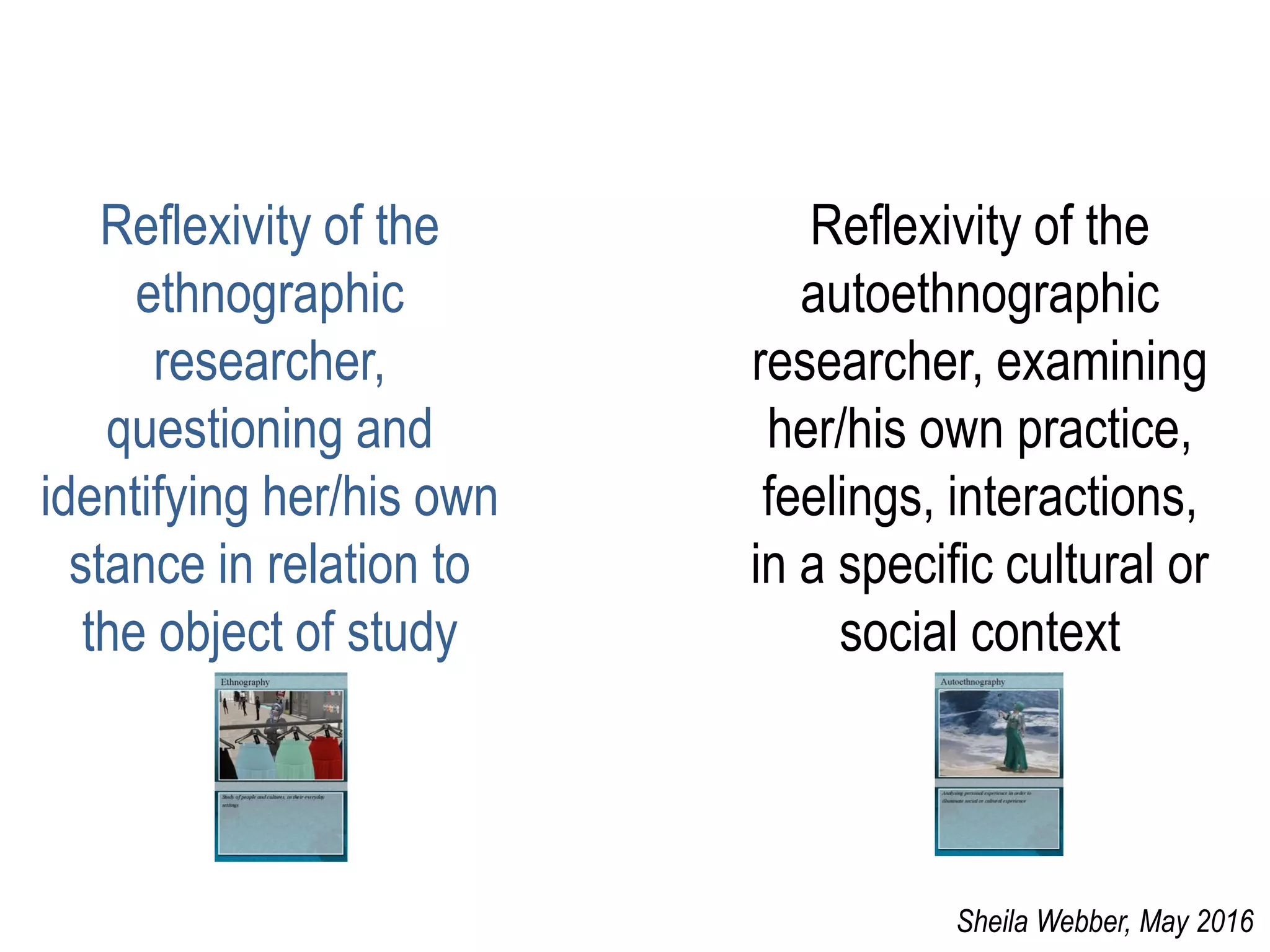 Reflexivity of the
ethnographic
researcher,
questioning and
identifying her/his own
stance in relation to
the object of study
Reflexivity of the
autoethnographic
researcher, examining
her/his own practice,
feelings, interactions,
in a specific cultural or
social context
Sheila Webber, May 2016
 