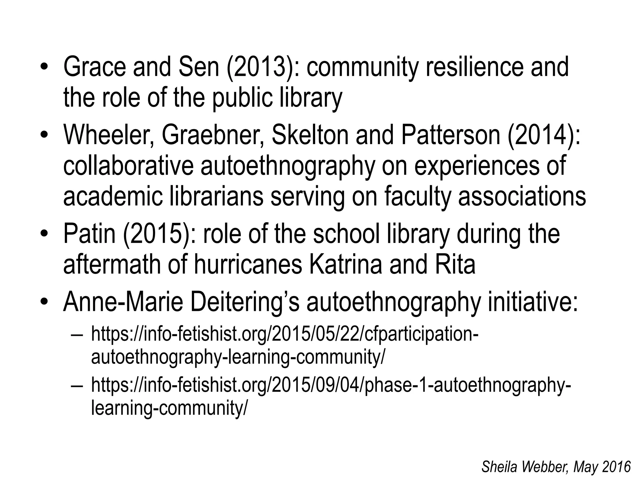 • Grace and Sen (2013): community resilience and
the role of the public library
• Wheeler, Graebner, Skelton and Patterson (2014):
collaborative autoethnography on experiences of
academic librarians serving on faculty associations
• Patin (2015): role of the school library during the
aftermath of hurricanes Katrina and Rita
• Anne-Marie Deitering’s autoethnography initiative:
– https://info-fetishist.org/2015/05/22/cfparticipation-
autoethnography-learning-community/
– https://info-fetishist.org/2015/09/04/phase-1-autoethnography-
learning-community/
Sheila Webber, May 2016
 