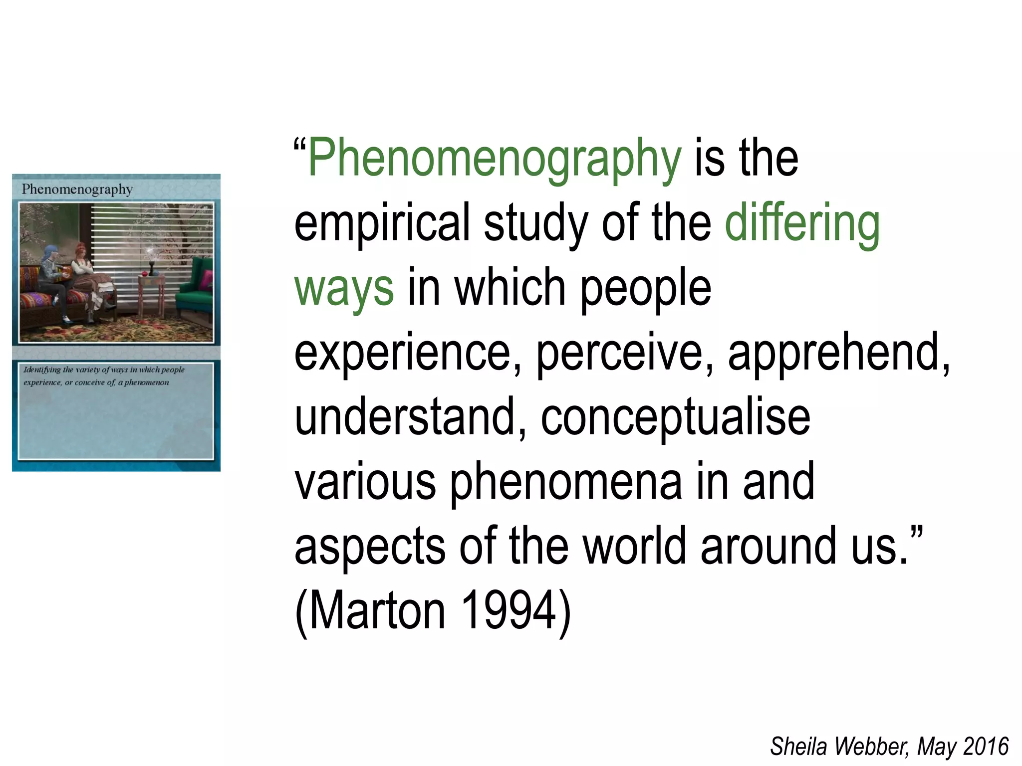 “Phenomenography is the
empirical study of the differing
ways in which people
experience, perceive, apprehend,
understand, conceptualise
various phenomena in and
aspects of the world around us.”
(Marton 1994)
Sheila Webber, May 2016
 
