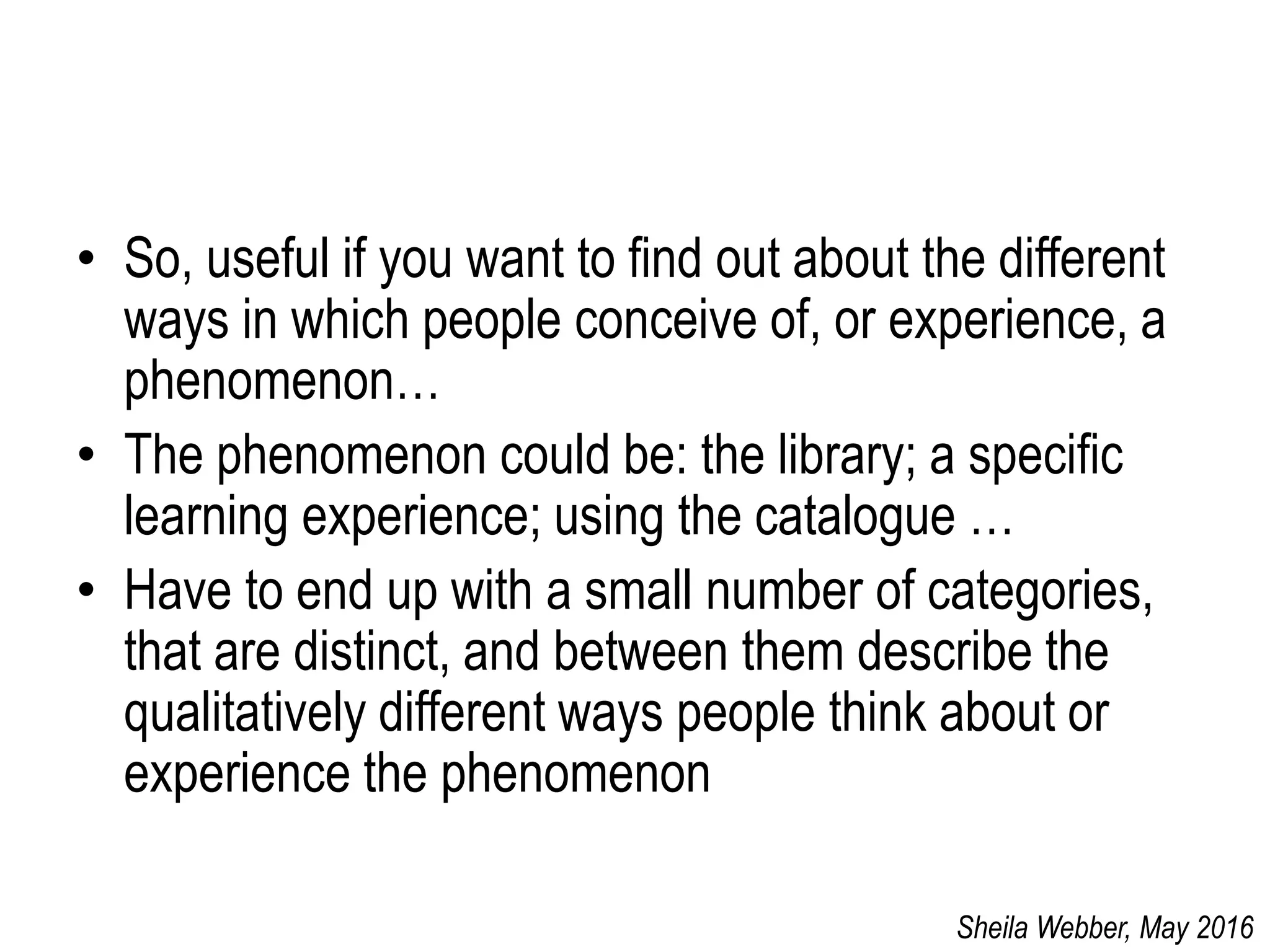 • So, useful if you want to find out about the different
ways in which people conceive of, or experience, a
phenomenon…
• The phenomenon could be: the library; a specific
learning experience; using the catalogue …
• Have to end up with a small number of categories,
that are distinct, and between them describe the
qualitatively different ways people think about or
experience the phenomenon
Sheila Webber, May 2016
 
