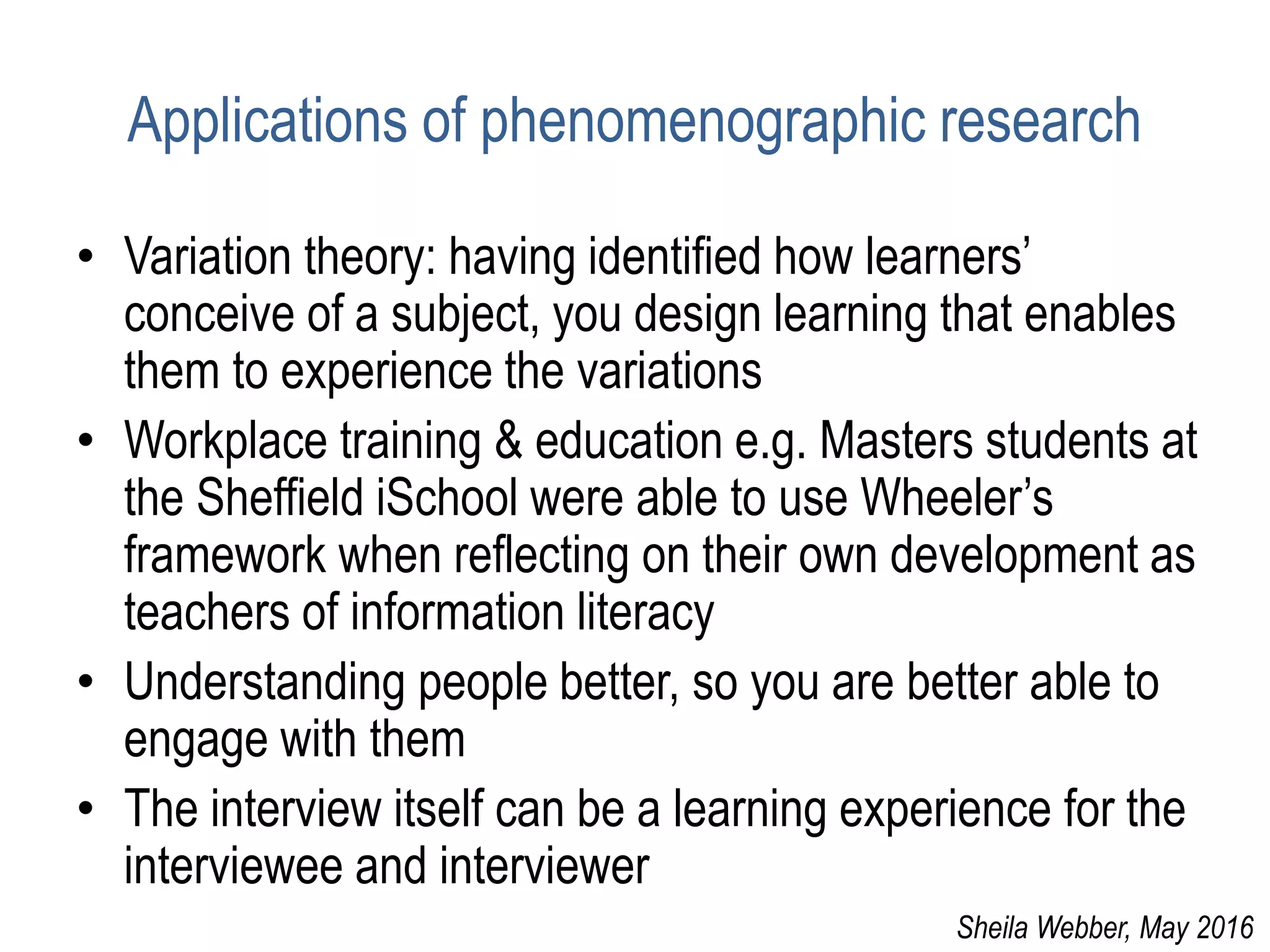 Applications of phenomenographic research
• Variation theory: having identified how learners’
conceive of a subject, you design learning that enables
them to experience the variations
• Workplace training & education e.g. Masters students at
the Sheffield iSchool were able to use Wheeler’s
framework when reflecting on their own development as
teachers of information literacy
• Understanding people better, so you are better able to
engage with them
• The interview itself can be a learning experience for the
interviewee and interviewer
Sheila Webber, May 2016
 
