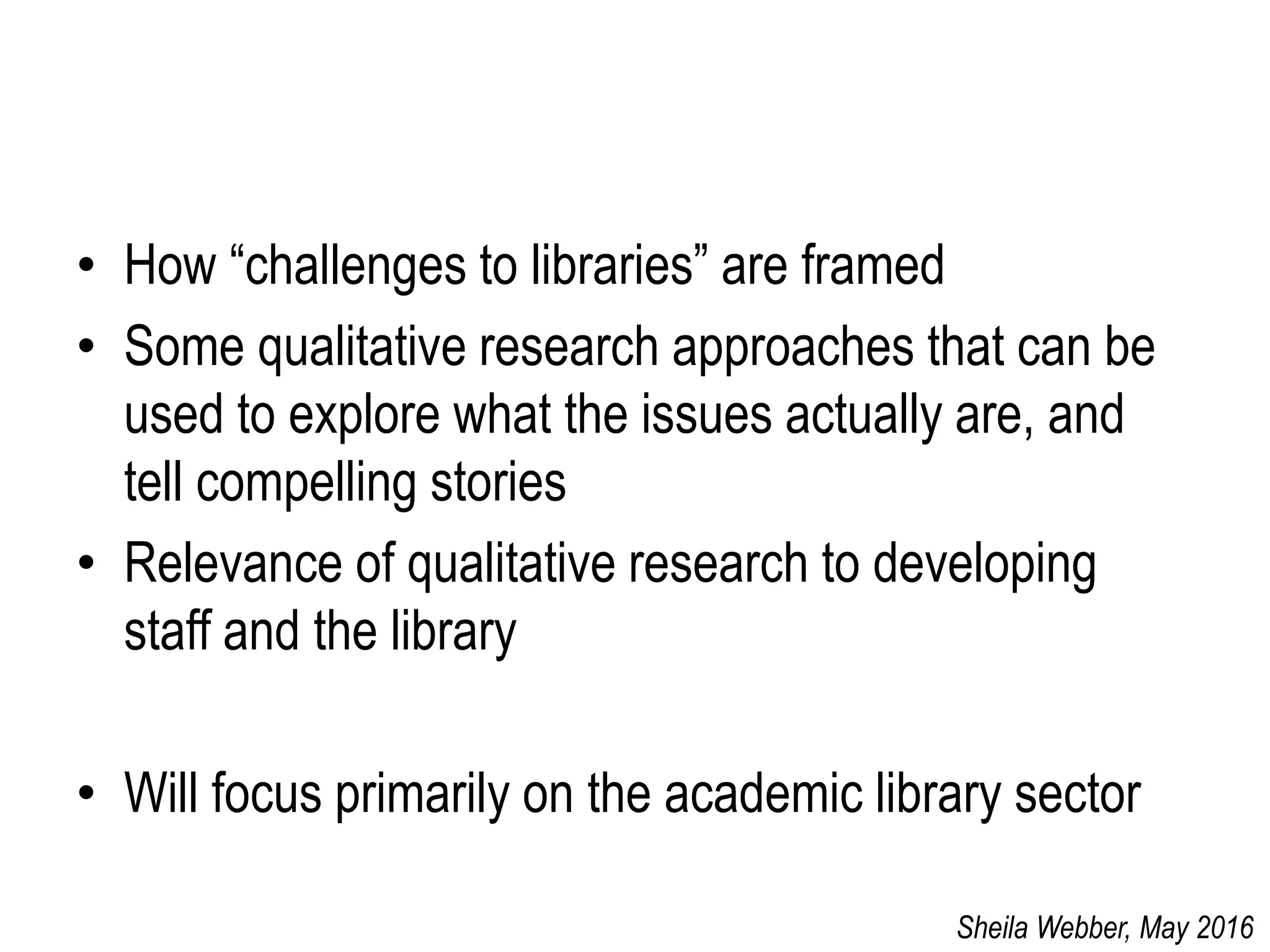 • How “challenges to libraries” are framed
• Some qualitative research approaches that can be
used to explore what the issues actually are, and
tell compelling stories
• Relevance of qualitative research to developing
staff and the library
• Will focus primarily on the academic library sector
Sheila Webber, May 2016
 