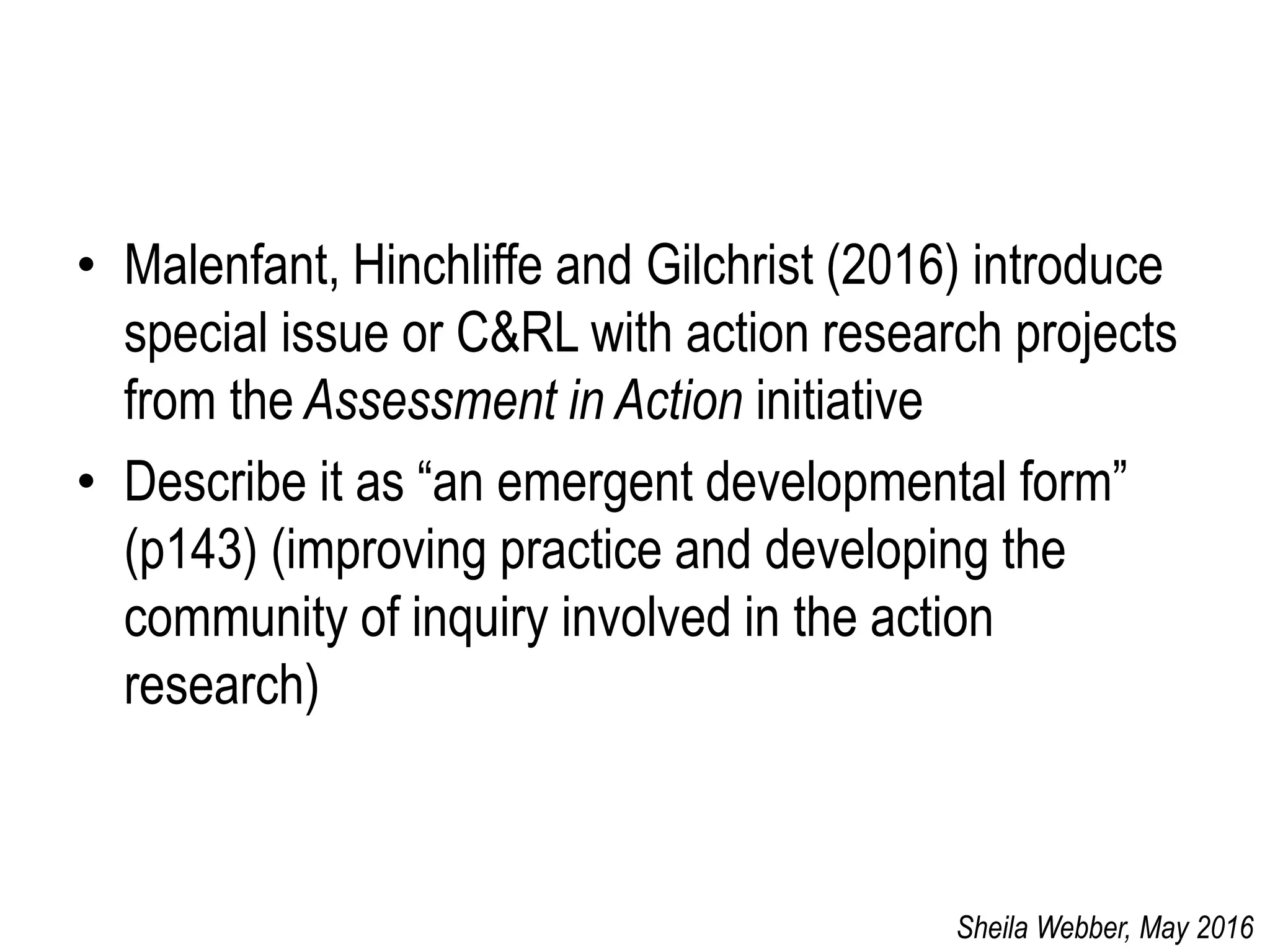 • Malenfant, Hinchliffe and Gilchrist (2016) introduce
special issue or C&RL with action research projects
from the Assessment in Action initiative
• Describe it as “an emergent developmental form”
(p143) (improving practice and developing the
community of inquiry involved in the action
research)
Sheila Webber, May 2016
 