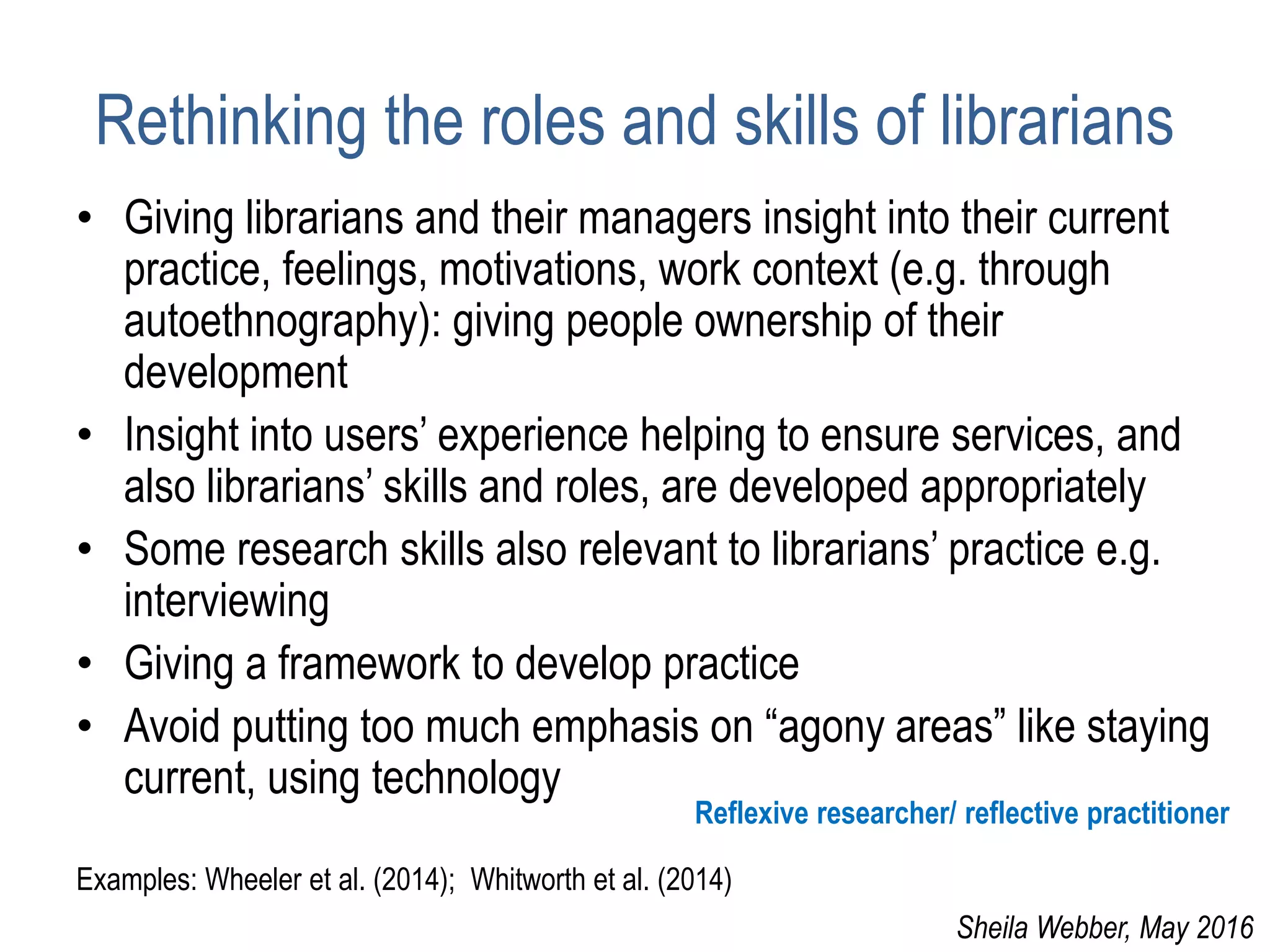 Rethinking the roles and skills of librarians
• Giving librarians and their managers insight into their current
practice, feelings, motivations, work context (e.g. through
autoethnography): giving people ownership of their
development
• Insight into users’ experience helping to ensure services, and
also librarians’ skills and roles, are developed appropriately
• Some research skills also relevant to librarians’ practice e.g.
interviewing
• Giving a framework to develop practice
• Avoid putting too much emphasis on “agony areas” like staying
current, using technology
Examples: Wheeler et al. (2014); Whitworth et al. (2014)
Reflexive researcher/ reflective practitioner
Sheila Webber, May 2016
 