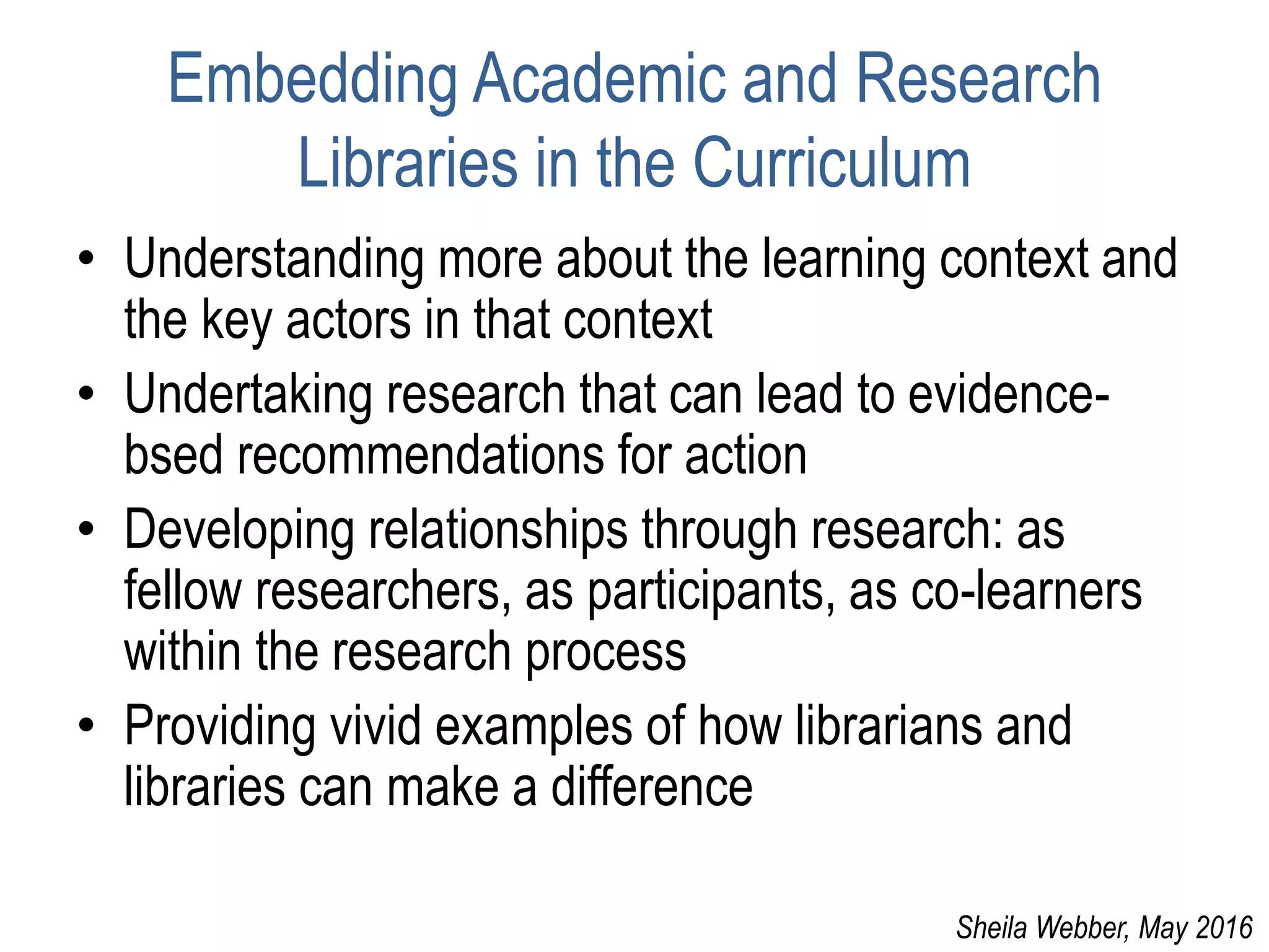 Embedding Academic and Research
Libraries in the Curriculum
• Understanding more about the learning context and
the key actors in that context
• Undertaking research that can lead to evidence-
bsed recommendations for action
• Developing relationships through research: as
fellow researchers, as participants, as co-learners
within the research process
• Providing vivid examples of how librarians and
libraries can make a difference
Sheila Webber, May 2016
 