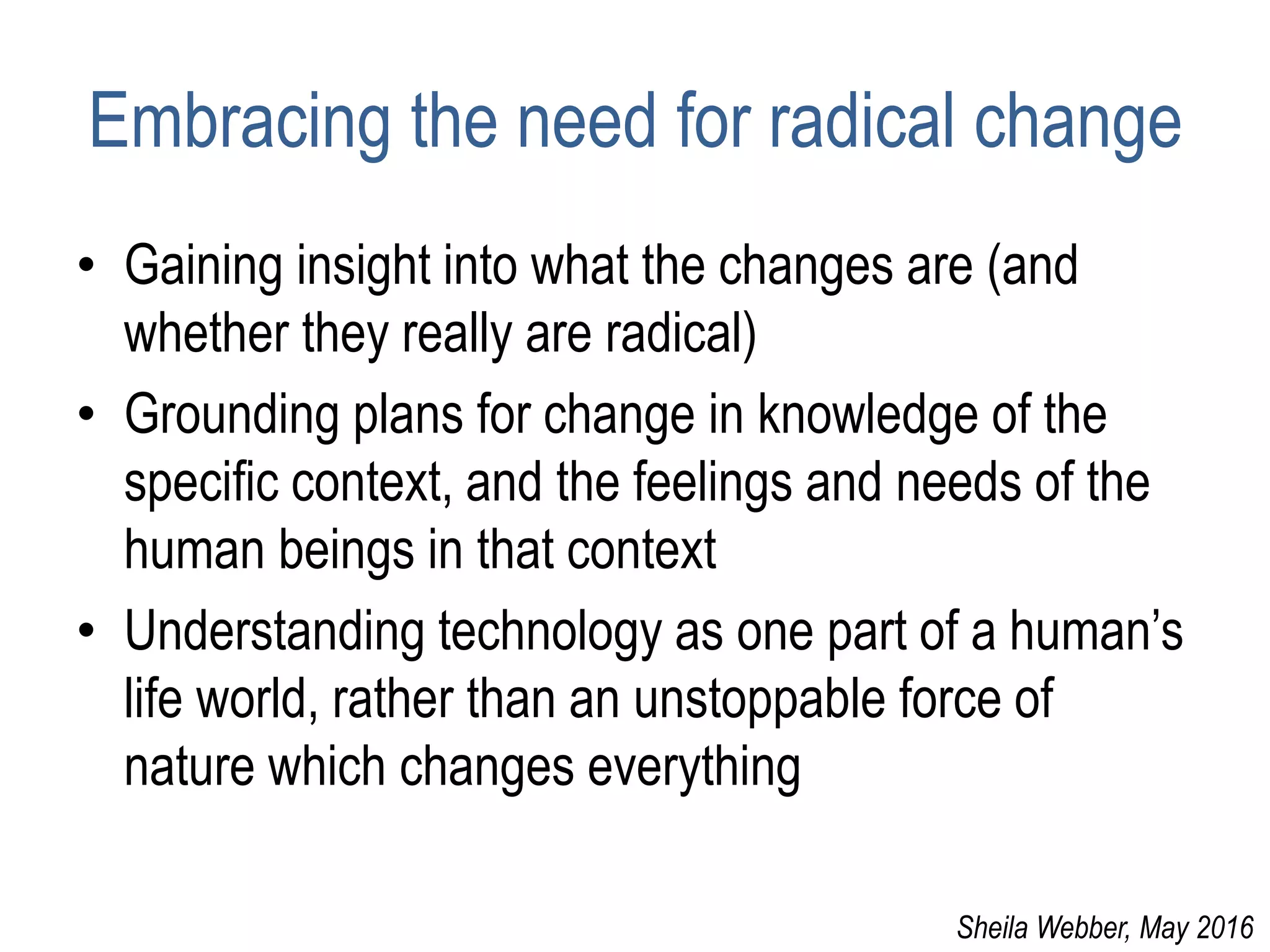 Embracing the need for radical change
• Gaining insight into what the changes are (and
whether they really are radical)
• Grounding plans for change in knowledge of the
specific context, and the feelings and needs of the
human beings in that context
• Understanding technology as one part of a human’s
life world, rather than an unstoppable force of
nature which changes everything
Sheila Webber, May 2016
 