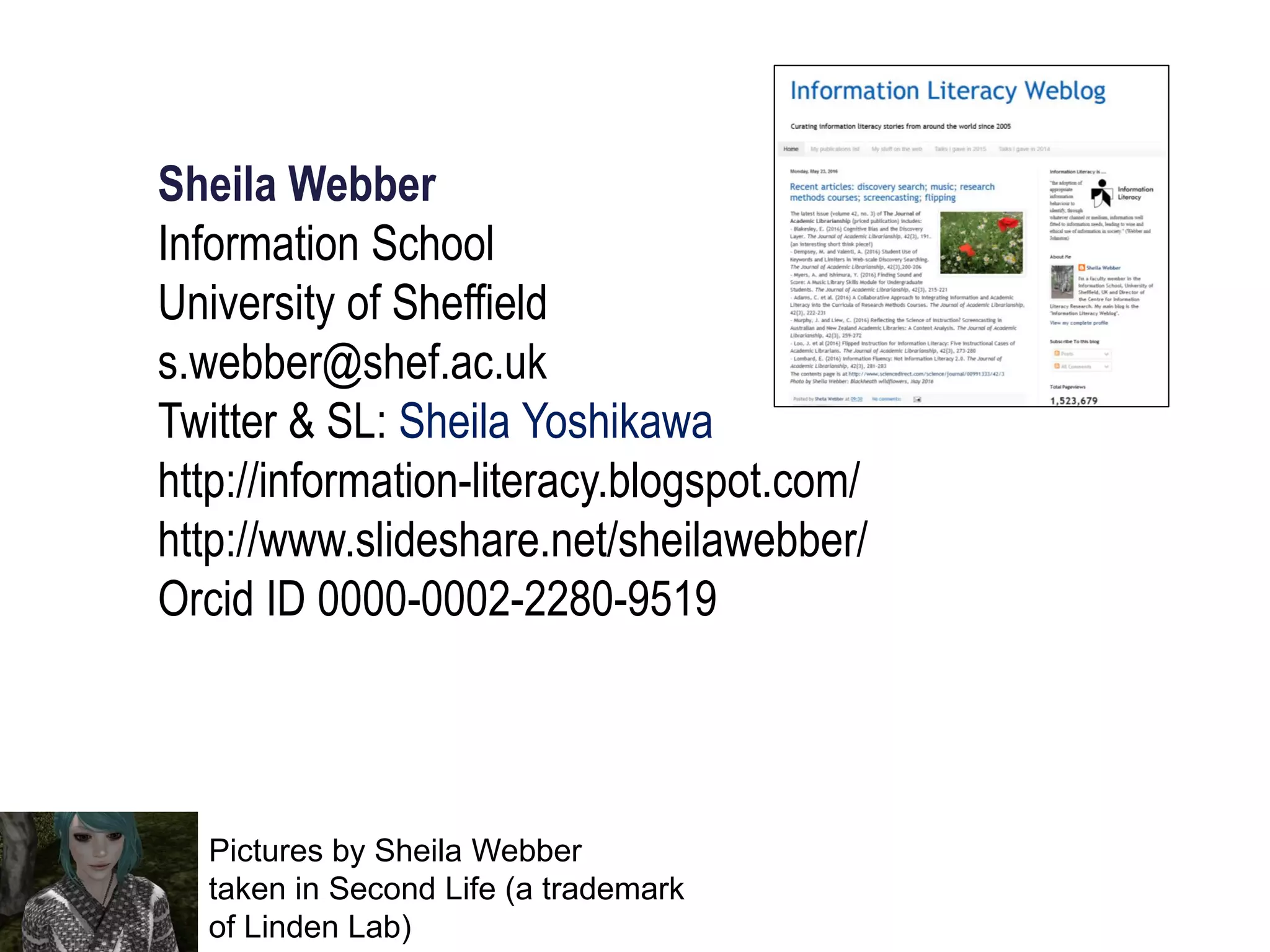 Sheila Webber
Information School
University of Sheffield
s.webber@shef.ac.uk
Twitter & SL: Sheila Yoshikawa
http://information-literacy.blogspot.com/
http://www.slideshare.net/sheilawebber/
Orcid ID 0000-0002-2280-9519
Pictures by Sheila Webber
taken in Second Life (a trademark
of Linden Lab)
 