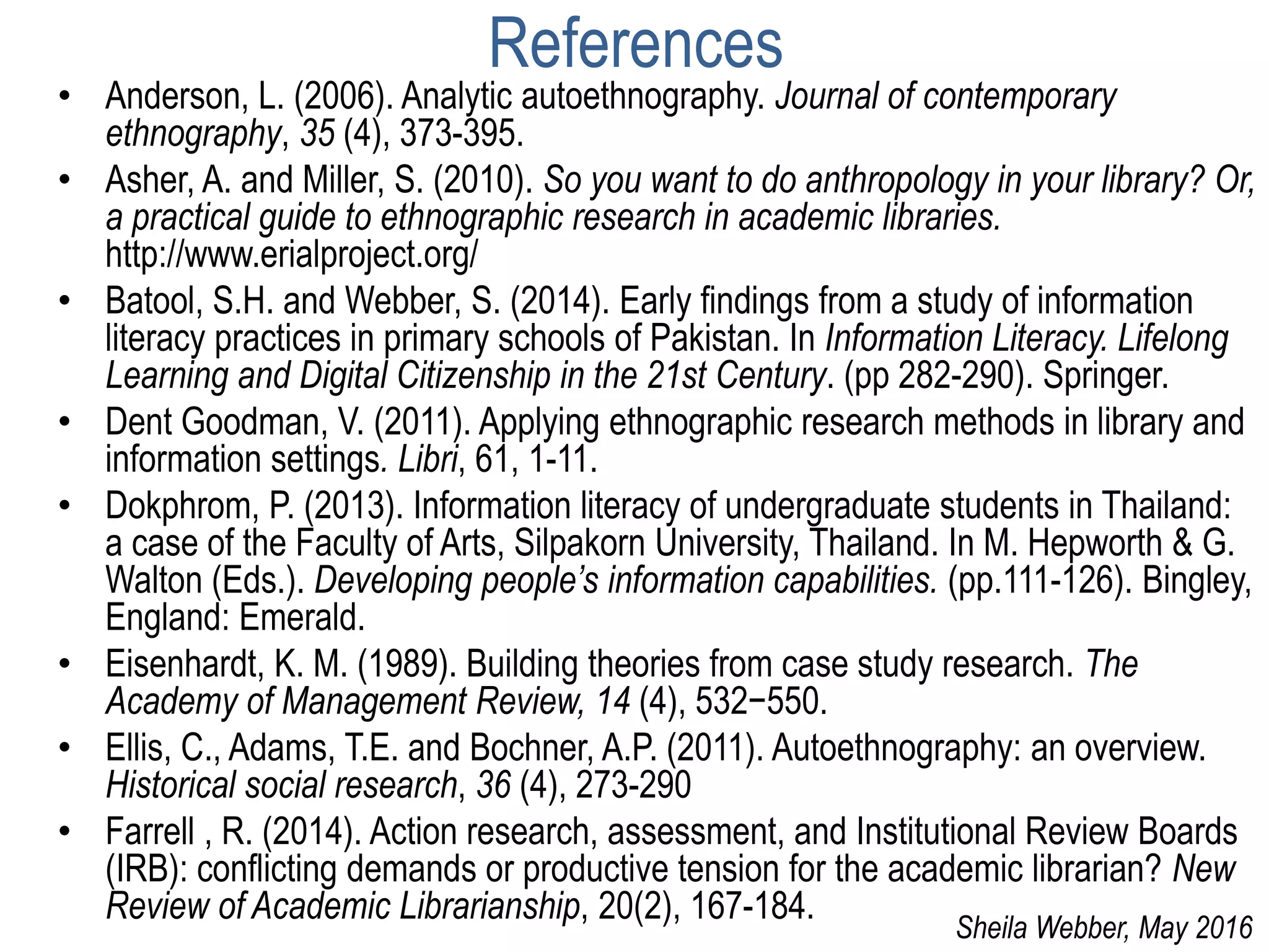 References
• Anderson, L. (2006). Analytic autoethnography. Journal of contemporary
ethnography, 35 (4), 373-395.
• Asher, A. and Miller, S. (2010). So you want to do anthropology in your library? Or,
a practical guide to ethnographic research in academic libraries.
http://www.erialproject.org/
• Batool, S.H. and Webber, S. (2014). Early findings from a study of information
literacy practices in primary schools of Pakistan. In Information Literacy. Lifelong
Learning and Digital Citizenship in the 21st Century. (pp 282-290). Springer.
• Dent Goodman, V. (2011). Applying ethnographic research methods in library and
information settings. Libri, 61, 1-11.
• Dokphrom, P. (2013). Information literacy of undergraduate students in Thailand:
a case of the Faculty of Arts, Silpakorn University, Thailand. In M. Hepworth & G.
Walton (Eds.). Developing people’s information capabilities. (pp.111-126). Bingley,
England: Emerald.
• Eisenhardt, K. M. (1989). Building theories from case study research. The
Academy of Management Review, 14 (4), 532−550.
• Ellis, C., Adams, T.E. and Bochner, A.P. (2011). Autoethnography: an overview.
Historical social research, 36 (4), 273-290
• Farrell , R. (2014). Action research, assessment, and Institutional Review Boards
(IRB): conflicting demands or productive tension for the academic librarian? New
Review of Academic Librarianship, 20(2), 167-184.
Sheila Webber, May 2016
 