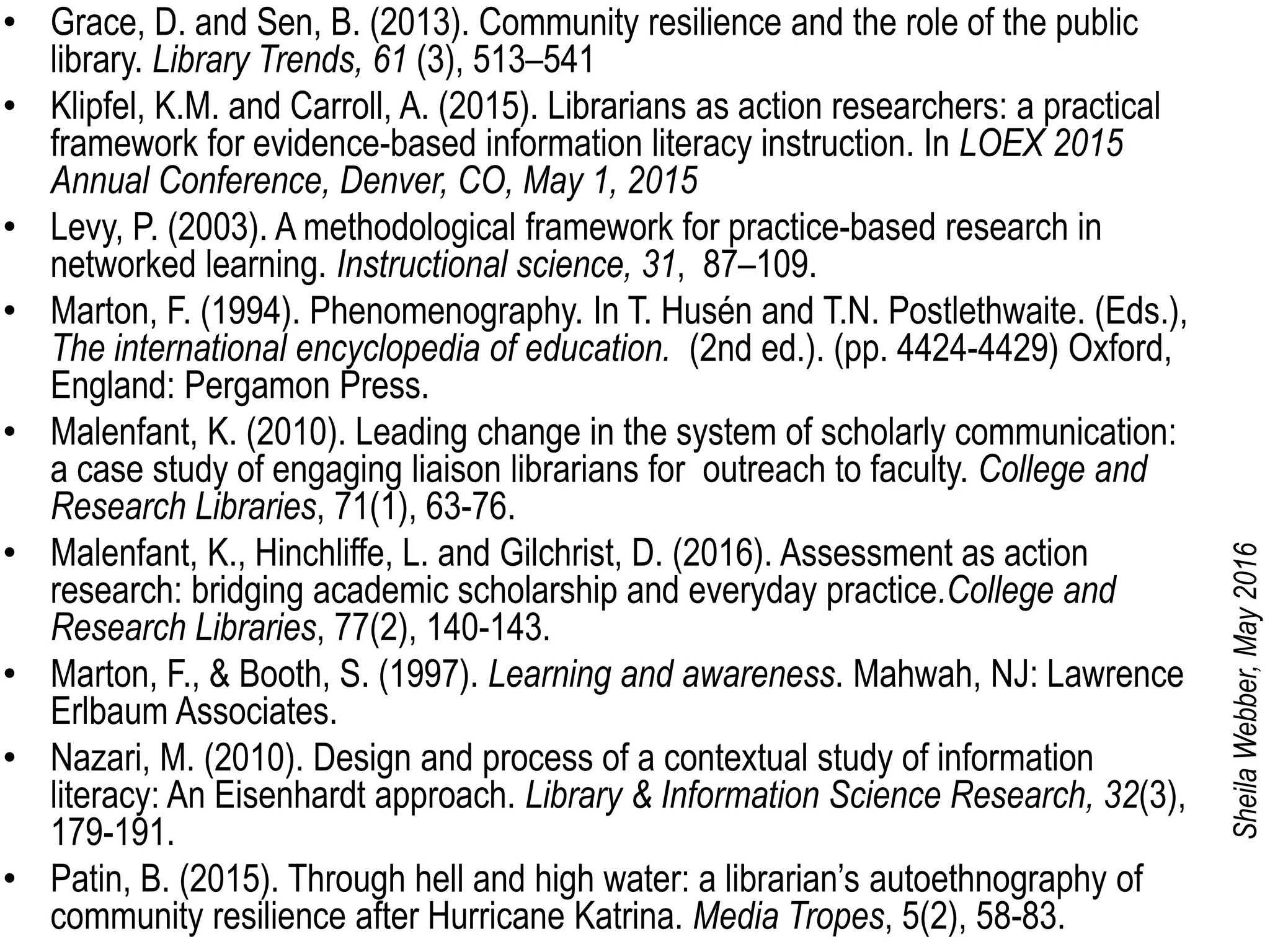 • Grace, D. and Sen, B. (2013). Community resilience and the role of the public
library. Library Trends, 61 (3), 513–541
• Klipfel, K.M. and Carroll, A. (2015). Librarians as action researchers: a practical
framework for evidence-based information literacy instruction. In LOEX 2015
Annual Conference, Denver, CO, May 1, 2015
• Levy, P. (2003). A methodological framework for practice-based research in
networked learning. Instructional science, 31, 87–109.
• Marton, F. (1994). Phenomenography. In T. Husén and T.N. Postlethwaite. (Eds.),
The international encyclopedia of education. (2nd ed.). (pp. 4424-4429) Oxford,
England: Pergamon Press.
• Malenfant, K. (2010). Leading change in the system of scholarly communication:
a case study of engaging liaison librarians for outreach to faculty. College and
Research Libraries, 71(1), 63-76.
• Malenfant, K., Hinchliffe, L. and Gilchrist, D. (2016). Assessment as action
research: bridging academic scholarship and everyday practice.College and
Research Libraries, 77(2), 140-143.
• Marton, F., & Booth, S. (1997). Learning and awareness. Mahwah, NJ: Lawrence
Erlbaum Associates.
• Nazari, M. (2010). Design and process of a contextual study of information
literacy: An Eisenhardt approach. Library & Information Science Research, 32(3),
179-191.
• Patin, B. (2015). Through hell and high water: a librarian’s autoethnography of
community resilience after Hurricane Katrina. Media Tropes, 5(2), 58-83.
SheilaWebber,May2016
 