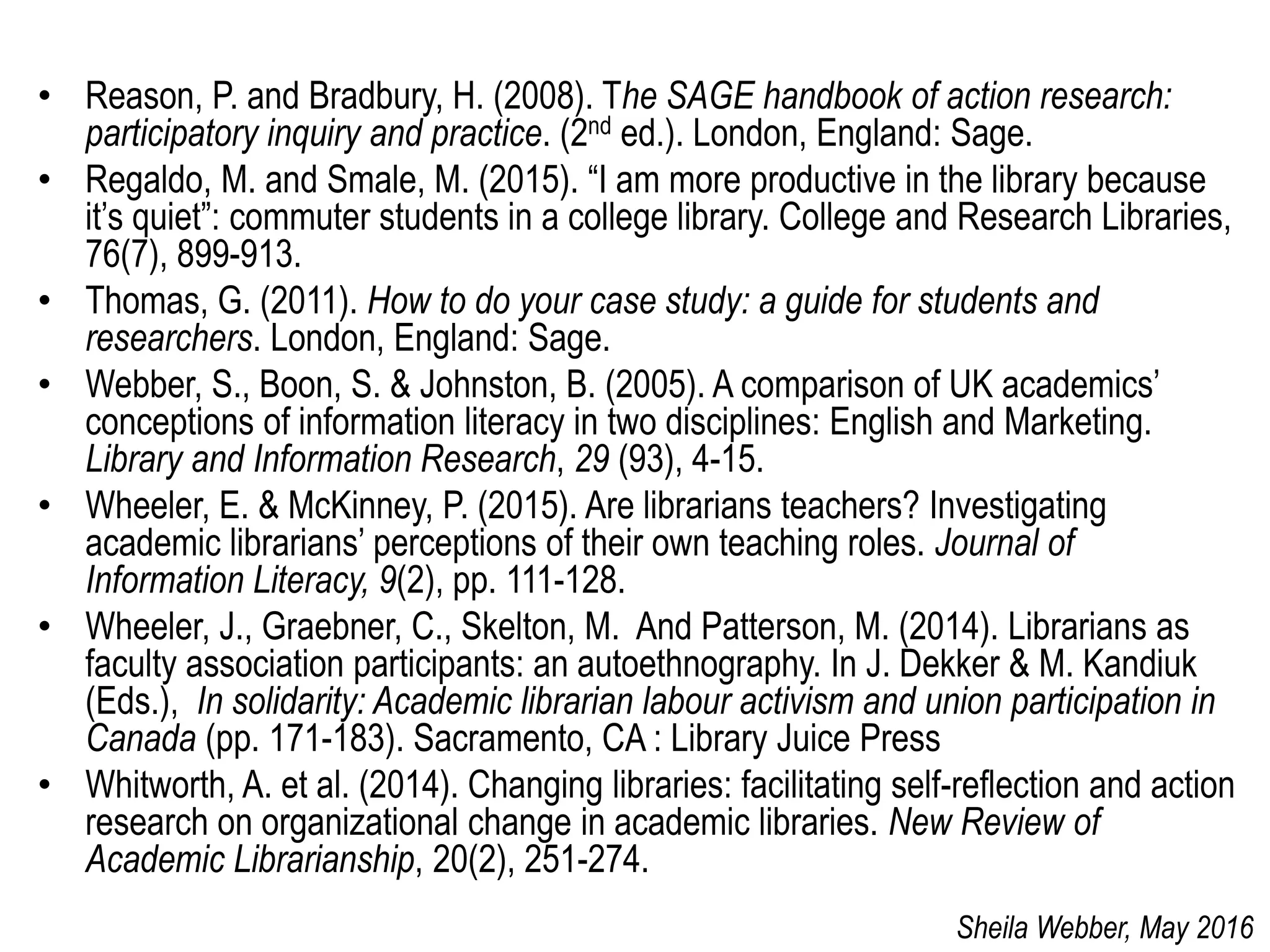 • Reason, P. and Bradbury, H. (2008). The SAGE handbook of action research:
participatory inquiry and practice. (2nd ed.). London, England: Sage.
• Regaldo, M. and Smale, M. (2015). “I am more productive in the library because
it’s quiet”: commuter students in a college library. College and Research Libraries,
76(7), 899-913.
• Thomas, G. (2011). How to do your case study: a guide for students and
researchers. London, England: Sage.
• Webber, S., Boon, S. & Johnston, B. (2005). A comparison of UK academics’
conceptions of information literacy in two disciplines: English and Marketing.
Library and Information Research, 29 (93), 4-15.
• Wheeler, E. & McKinney, P. (2015). Are librarians teachers? Investigating
academic librarians’ perceptions of their own teaching roles. Journal of
Information Literacy, 9(2), pp. 111-128.
• Wheeler, J., Graebner, C., Skelton, M. And Patterson, M. (2014). Librarians as
faculty association participants: an autoethnography. In J. Dekker & M. Kandiuk
(Eds.), In solidarity: Academic librarian labour activism and union participation in
Canada (pp. 171-183). Sacramento, CA : Library Juice Press
• Whitworth, A. et al. (2014). Changing libraries: facilitating self-reflection and action
research on organizational change in academic libraries. New Review of
Academic Librarianship, 20(2), 251-274.
Sheila Webber, May 2016
 