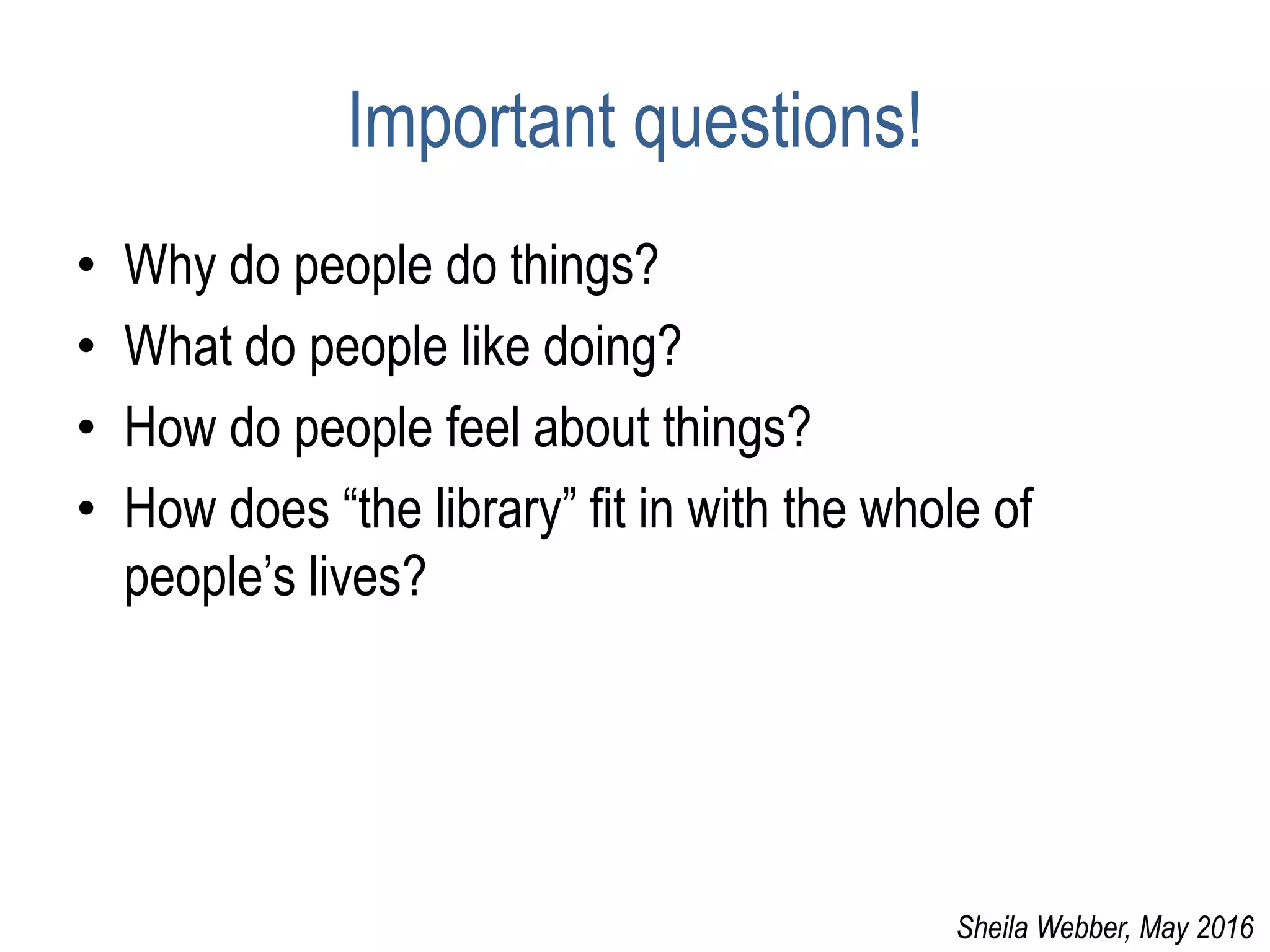 Important questions!
• Why do people do things?
• What do people like doing?
• How do people feel about things?
• How does “the library” fit in with the whole of
people’s lives?
Sheila Webber, May 2016
 