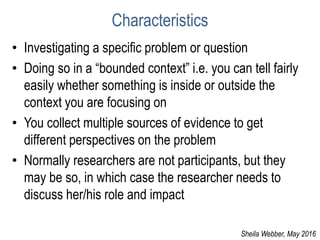 Characteristics
• Investigating a specific problem or question
• Doing so in a “bounded context” i.e. you can tell fairly
easily whether something is inside or outside the
context you are focusing on
• You collect multiple sources of evidence to get
different perspectives on the problem
• Normally researchers are not participants, but they
may be so, in which case the researcher needs to
discuss her/his role and impact
Sheila Webber, May 2016
 