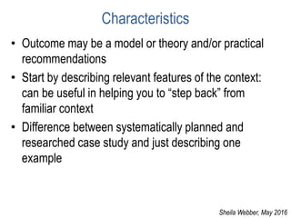 Characteristics
• Outcome may be a model or theory and/or practical
recommendations
• Start by describing relevant features of the context:
can be useful in helping you to “step back” from
familiar context
• Difference between systematically planned and
researched case study and just describing one
example
Sheila Webber, May 2016
 