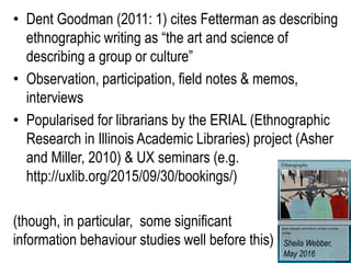 • Dent Goodman (2011: 1) cites Fetterman as describing
ethnographic writing as “the art and science of
describing a group or culture”
• Observation, participation, field notes & memos,
interviews
• Popularised for librarians by the ERIAL (Ethnographic
Research in Illinois Academic Libraries) project (Asher
and Miller, 2010) & UX seminars (e.g.
http://uxlib.org/2015/09/30/bookings/)
(though, in particular, some significant
information behaviour studies well before this) Sheila Webber,
May 2016
 
