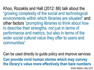 Khoo, Rozaklis and Hall (2012: 86) talk about the
“growing complexity of the social and technological
environments within which libraries are situated” and
other factors “prompting libraries to think about how
to describe their strengths, not just in terms of
performance and metrics, but also in terms of the
wider social cultural value they offer to users and
communities”
Can be used directly to guide policy and improve services
Can provide vivid human stories which may convey
the library’s value more effectively than bare numbers
Sheila Webber, May 2016
 
