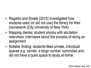 • Regaldo and Smale (2015) investigated how
students used (or did not use) the library for their
coursework (City University of New York)
• Mapping diaries; student photos with elicitation
interviews; interviews about the process of doing an
assignment
• Notable finding: students liked private, individual
spaces e.g. carrels: a large number commuted and
did not have a quiet space to study at home
Sheila Webber, May 2016
 