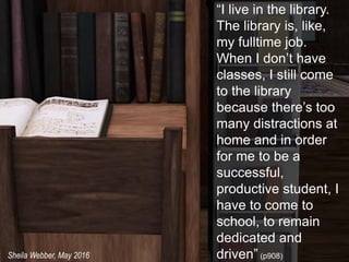 “I live in the library.
The library is, like,
my fulltime job.
When I don’t have
classes, I still come
to the library
because there’s too
many distractions at
home and in order
for me to be a
successful,
productive student, I
have to come to
school, to remain
dedicated and
driven” (p908)Sheila Webber, May 2016
 