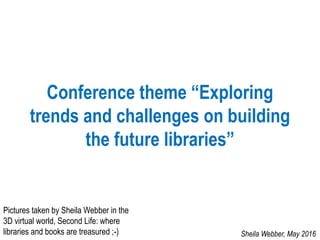 Conference theme “Exploring
trends and challenges on building
the future libraries”
Sheila Webber, May 2016
Pictures taken by Sheila Webber in the
3D virtual world, Second Life: where
libraries and books are treasured ;-)
 
