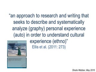 “an approach to research and writing that
seeks to describe and systematically
analyze (graphy) personal experience
(auto) in order to understand cultural
experience (ethno)”
Ellis et al. (2011: 273)
Sheila Webber, May 2016
 