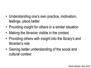 • Understanding one’s own practice, motivation,
feelings, place better
• Providing insight for others in a similar situation
• Making the librarian visible in the context
• Providing others with insight into the library’s and
librarian’s role
• Gaining better understanding of the social and
cultural context
Sheila Webber, May 2016
 