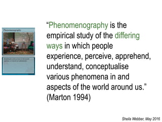 “Phenomenography is the
empirical study of the differing
ways in which people
experience, perceive, apprehend,
understand, conceptualise
various phenomena in and
aspects of the world around us.”
(Marton 1994)
Sheila Webber, May 2016
 