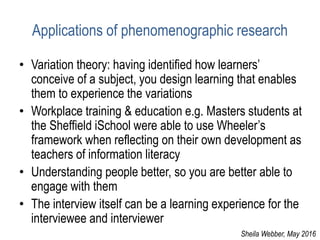 Applications of phenomenographic research
• Variation theory: having identified how learners’
conceive of a subject, you design learning that enables
them to experience the variations
• Workplace training & education e.g. Masters students at
the Sheffield iSchool were able to use Wheeler’s
framework when reflecting on their own development as
teachers of information literacy
• Understanding people better, so you are better able to
engage with them
• The interview itself can be a learning experience for the
interviewee and interviewer
Sheila Webber, May 2016
 