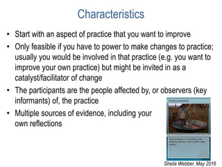 Characteristics
• Start with an aspect of practice that you want to improve
• Only feasible if you have to power to make changes to practice;
usually you would be involved in that practice (e.g. you want to
improve your own practice) but might be invited in as a
catalyst/facilitator of change
• The participants are the people affected by, or observers (key
informants) of, the practice
• Multiple sources of evidence, including your
own reflections
Sheila Webber, May 2016
 