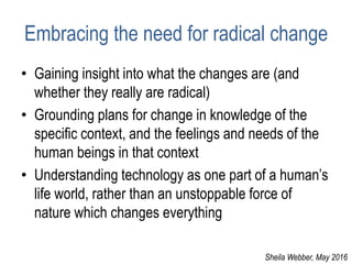 Embracing the need for radical change
• Gaining insight into what the changes are (and
whether they really are radical)
• Grounding plans for change in knowledge of the
specific context, and the feelings and needs of the
human beings in that context
• Understanding technology as one part of a human’s
life world, rather than an unstoppable force of
nature which changes everything
Sheila Webber, May 2016
 
