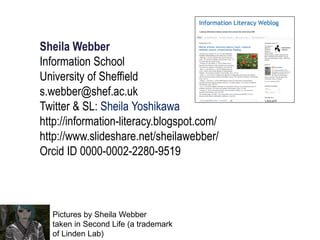Sheila Webber
Information School
University of Sheffield
s.webber@shef.ac.uk
Twitter & SL: Sheila Yoshikawa
http://information-literacy.blogspot.com/
http://www.slideshare.net/sheilawebber/
Orcid ID 0000-0002-2280-9519
Pictures by Sheila Webber
taken in Second Life (a trademark
of Linden Lab)
 